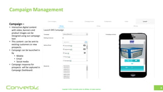 Copyright © 2018, ConverBiz and/or its affiliates. All rights reserved.Converbiz
Campaign Management
3
Campaign –
• Interactive digital content
with video, banners and
product images can be
Designed using our campaign
tool.
• This content can be sent to
existing customers or new
prospects.
• Campaign can be launched in
by
• Mobile
• Email
• Social media
• Campaign response for
prospects will be captured in
Campaign Dashboard.
 