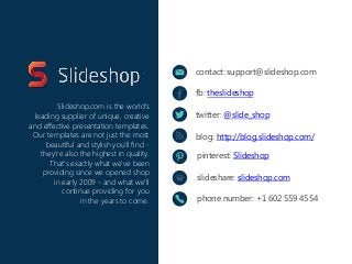 contact: support@slideshop.com
fb: theslideshop
twitter: @slide_shop
blog: http://blog.slideshop.com/
pinterest: Slideshop
slideshare: slideshop.com
phone number: +1 602 559 4554
Slideshop.com is the world's
leading supplier of unique, creative
and effective presentation templates.
Our templates are not just the most
beautiful and stylish you'll find -
they're also the highest in quality.
That's exactly what we've been
providing since we opened shop
in early 2009 - and what we'll
continue providing for you
in the years to come.
 