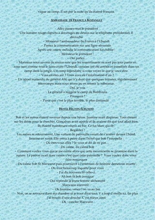 vague au camp. Il sut par la suite qu’ils étaient français.
AMBASSADE DE FRANCE A KOZANGUI
- Allez passez-moi le président
Une lumière rouge clignota à des étages au-dessus sur le téléphone présidentiel. Il
décrocha
- Monsieur l’ambassadeur de France à l’Ubundi
- Passez la communication sur une ligne sécurisée
Après une courte mélodie la communication fut établie :
- Monsieur le président !
- Oui parlez.
- Monsieur nous savons de source sure que les ressortissants ne sont pas tous partis en
zone sure comme veut le faire croire l’Ubundi. certains ont été arrêtés et transférés dans un
camp dans la jungle. Un camp légendaire si vous voyez ce que je veux dire.
- Vous en êtes sur ? Vous avez eu l’information d’où ?
- Un appel inattendu du général Aïlé qui n’a duré que quelques minutes, régulièrement
interrompu mais nous avons pu en retenir la substance.
- Oui je vois
- Le général a suggéré le camp de Bamboula
- Pourquoi ?
- Parce que c’est le plus terrible, le plus dissimulé…
HOTEL HILTON (UBUNDI)
Bob et les autres étaient revenus depuis une heure. Jasmine avait disparue. Tous étaient
sur les dents pour la chercher. Gonçalves avait appelé et ils avaient dit que tout allait bien.
Ils étaient maintenant réunis au bar. Ce fut Marc qui fit :
- Regardez !
Les autres se retournèrent. Une voiture de patrouille venait de s’arrêter devant l’hôtel.
Jasmine en sortit. Elle entra à peine dans l’hôtel que bob l’interpella :
- Où êtes-vous allés ? Je vous ai dit de ne pas…
- Du calme, du calme bob
- Comment voulez vous que je me calme alors que cette inconsciente se promène dans la
nature. Le patron avait donc raison c’est quoi cette patrouille ? Vous voulez donc vous
faire remarquer
- Du calme bob fit Marwann puis poursuivit à l’intention de Jasmine demeurée muette :
- On s’est beaucoup inquiété pour vous
- J’ai du nouveau fit celle-ci.
- Ah bon fit bob ironique
- Oui répondit la jeune femme sèchement
Marwann intervint :
- Ok Jasmine, venez ! on va au bar
- Non, on se retrouve dans ma chambre et je vous dirai tout. Y a trop d’oreille ici. En plus
j’ai besoin d’une douche. C’est mieux ainsi
- Ok : conclut Marwann
 