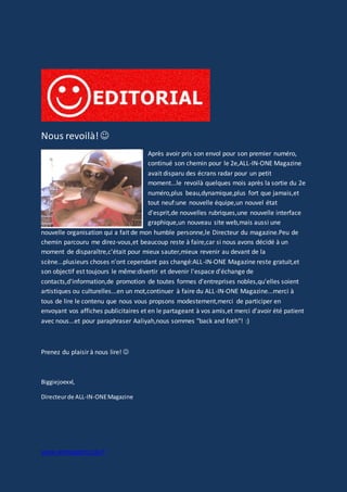 www.aiomagazine.cla.fr
Nous revoilà!
Après avoir pris son envol pour son premier numéro,
continué son chemin pour le 2e,ALL-IN-ONE Magazine
avait disparu des écrans radar pour un petit
moment...le revoilà quelques mois après la sortie du 2e
numéro,plus beau,dynamique,plus fort que jamais,et
tout neuf:une nouvelle équipe,un nouvel état
d'esprit,de nouvelles rubriques,une nouvelle interface
graphique,un nouveau site web,mais aussi une
nouvelle organisation qui a fait de mon humble personne,le Directeur du magazine.Peu de
chemin parcouru me direz-vous,et beaucoup reste à faire,car si nous avons décidé à un
moment de disparaître,c'était pour mieux sauter,mieux revenir au devant de la
scène...plusieurs choses n'ont cependant pas changé:ALL-IN-ONE Magazine reste gratuit,et
son objectif est toujours le même:divertir et devenir l'espace d'échange de
contacts,d'information,de promotion de toutes formes d'entreprises nobles,qu'elles soient
artistiques ou culturelles...en un mot,continuer à faire du ALL-IN-ONE Magazine...merci à
tous de lire le contenu que nous vous propsons modestement,merci de participer en
envoyant vos affiches publicitaires et en le partageant à vos amis,et merci d'avoir été patient
avec nous...et pour paraphraser Aaliyah,nous sommes "back and foth"! :)
Prenez du plaisir à nous lire! 
Biggiejoexxl,
Directeurde ALL-IN-ONEMagazine
 