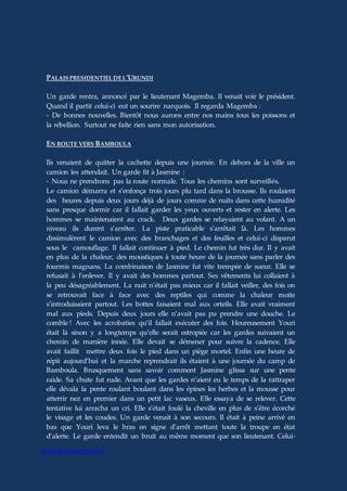 www.aiomagazine.cla.fr
PALAIS PRESIDENTIEL DE L’URUNDI
Un garde rentra, annoncé par le lieutenant Magemba. Il venait voir le président.
Quand il partit celui-ci eut un sourire narquois. Il regarda Magemba :
- De bonnes nouvelles. Bientôt nous aurons entre nos mains tous les poissons et
la rébellion. Surtout ne faite rien sans mon autorisation.
EN ROUTE VERS BAMBOULA
Ils venaient de quitter la cachette depuis une journée. En dehors de la ville un
camion les attendait. Un garde fit à Jasmine :
- Nous ne prendrons pas la route normale. Tous les chemins sont surveillés.
Le camion démarra et s’enfonça trois jours plu tard dans la brousse. Ils roulaient
des heures depuis deux jours déjà de jours comme de nuits dans cette humidité
sans presque dormir car il fallait garder les yeux ouverts et rester en alerte. Les
hommes se maintenaient au crack. Deux gardes se relayaient au volant. A un
niveau ils durent s’arrêter. La piste praticable s’arrêtait là. Les hommes
dissimulèrent le camion avec des branchages et des feuilles et celui-ci disparut
sous le camouflage. Il fallait continuer à pied. Le chemin fut très dur. Il y avait
en plus de la chaleur, des moustiques à toute heure de la journée sans parler des
fourmis magnans. La combinaison de Jasmine fut vite trempée de sueur. Elle se
refusait à l’enlever. Il y avait des hommes partout. Ses vêtements lui collaient à
la peu désagréablement. La nuit n’était pas mieux car il fallait veiller, des fois on
se retrouvait face à face avec des reptiles qui comme la chaleur moite
s’introduisaient partout. Les bottes faisaient mal aux orteils. Elle avait vraiment
mal aux pieds. Depuis deux jours elle n’avait pas pu prendre une douche. Le
comble ! Avec les acrobaties qu’il fallait exécuter des fois. Heureusement Youri
était là sinon y a longtemps qu’elle serait estropiée car les gardes suivaient un
chemin de manière innée. Elle devait se démener pour suivre la cadence. Elle
avait faillit mettre deux fois le pied dans un piège mortel. Enfin une heure de
répit aujourd’hui et la marche reprendrait ils étaient à une journée du camp de
Bamboula. Brusquement sans savoir comment Jasmine glissa sur une pente
raide. Sa chute fut rude. Avant que les gardes n’aient eu le temps de la rattraper
elle dévala la pente roulant boulant dans les épines les herbes et la mousse pour
atterrir nez en premier dans un petit lac vaseux. Elle essaya de se relever. Cette
tentative lui arracha un cri. Elle s’était foulé la cheville en plus de s’être écorché
le visage et les coudes. Un garde venait à son secours. Il était à peine arrivé en
bas que Youri leva le bras en signe d’arrêt mettant toute la troupe en état
d’alerte. Le garde entendit un bruit au même moment que son lieutenant. Celui-
 