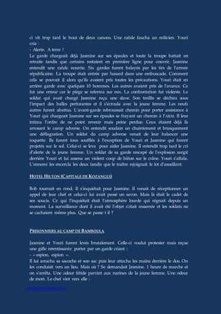 www.aiomagazine.cla.fr
ci vit trop tard le bout de deux canons. Une rafale faucha un milicien. Youri
cria :
- Alerte. A terre !
Le garde chargeait déjà Jasmine sur ses épaules et toute la troupe battait en
retraite tandis que certains restaient en première ligne pour couvrir. Jasmine
entendit une rafale nourrie. Six gardes furent balayés par les tirs de l’armée
républicaine. La troupe était entrée par hasard dans une embuscade. Comment
cela se pouvait il alors qu’ils avaient pris toutes les précautions. Youri était en
arrière garde avec quelques 10 hommes. Les autres avaient pris de l’avance. Ce
fut une erreur car le piège se referma sur eux. La confrontation fut violente. Le
soldat qui avait chargé Jasmine reçu une slave. Son treillis se déchira sous
l’impact des balles perforantes et il s’écroula avec la jeune femme. Les neufs
autres furent abattus. L’avant-garde rebroussait chemin pour porter assistance à
Youri qui chargeait Jasmine sur ses épaules se frayant un chemin à l’AKM. Il leur
intima l’ordre de ne point revenir mais peine perdue. Ceux étaient déjà là
arrosant le camp adverse. On entendit soudain un chuintement et brusquement
une déflagration. Un soldat du camp adverse venait de leur balancer une
roquette. Ils furent tous soufflés à l’exception de Youri et Jasmine qui furent
projetés sur le sol. Celui-ci se leva pour aider Jasmine. Il entendit trop tard le cri
d’alerte de la jeune femme. Un soldat de sa garde rescapé de l’explosion surgit
derrière Youri et lui assena un violent coup de bâton sur le crâne. Youri s’affala.
L’ennemi les encercla les deux tandis que le traître rejoignait le lot d’assaillant.
HOTEL HILTON (CAPITALE DE KOZANGUI)
Bob tournait en rond. Il s’inquiétait pour Jasmine. Il venait de réceptionner un
appel de leur chef et celui-ci lui avait passé un savon. Mais là était le cadet de
ses soucis. Ce qui l’inquiétait était l’atmosphère lourde qui régnait depuis un
moment. La surveillance dont il avait été l’objet s’était resserrée et les soldats ne
se cachaient même plus. Que se passe t il ?
PRISONNIERS AU CAMP DE BAMBOULA
Jasmine et Youri furent levés brutalement. Celle-ci voulut protester mais reçue
une gifle retentissante porter par un garde criant :
- « espion, espion ».
Il lui arracha sa sacoche et son sac puis leur attacha les mains derrière le dos. On
les conduisit vers un lieu. Mais où ? Se demandait Jasmine. 1 heure de marche et
on s’arrêta. Une odeur fétide parvint aux narines de la jeune femme. Une odeur
de mort. Le chef vint vers elle :
 