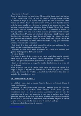 www.aiomagazine.cla.fr
- Vous savez où l’on est ?
Tirant la jeune femme par les cheveux il la rapprocha d’une fosse à ciel ouvert.
Horreur ! Dans le trou béant il y avait des centaines de corps sans vie putréfiés
et couverts de fange et de mousse, tout gluants. La fosse exhalait une odeur
putride. On attacha Youri à un tronc d’arbre abattu, les bras et jambes écartés
après lui avoir arraché ses vêtements le mettant à nue comme un vers. La
machette entama la jambe de celui-ci au dessus de l’aine. Elle s’y ficha comme
un couteau dans du beurre fondu. Youri hurla. Un hurlement à réveiller un
mort qui déchira l’air. Dans leurs cachots les autres prisonniers eurent des selles
au bord des fesses. L’homme qui le torturait alluma une « bond Streets » qu’il
finit bien vite l’éteignant sur l’orteil du supplicié avant d’en allumer une autre
qu’il entamait déjà la fumant jusqu’à la moitié puis la caler dans le coin de ses
lèvres. D’un mouvement très lent il retira la machette. Le sang gicla comme une
fontaine. Youri s’étouffa avec son cri
- Petit Youri, il ne tient qu’à toi de mourir bien vite et sans souffrance. Tu me
dis où sont les autres résistants qui étaient avec toi
Le cerveau de Youri s’était arrêté de réfléchir. La douleur était tellement vive
qu’il lui était impossible d’articuler un mot.
- Je vais te décider
Cette fois-ci il sépara la jambe gauche du corps, puis le bras gauche jusqu’au
coude. Youri se vidait de son sang dans d’horribles cris à donner la chair de
poule. Deux gardes maintenaient Jasmine face au spectacle. Elle s’évanouit.
- Youri je vais maintenant te couper les couilles, très lentement si tu ne me dit
pas où ils sont.
Youri ne pourra plus jamais, jamais parler. Dans un sursaut de dignité il se
coupa la langue. Il regarda une dernière fois à travers ses yeux déjà vitreux
Jasmine qui ne s’était pas réveillée. La machette du tortionnaire se ficha dans ses
testicules, les répandant aux vents
PALAIS PRESIDENTIEL DE FRANCE
Le président entra dans le bureau. Tous les hommes se levèrent. Quand il
s’assit tous l’imitèrent :
- Messieurs, j’ai convoque ce conseil parce que l’heure est grave. La France ne
peut tolérer que des exactions soient commises encore moins que nos
ressortissants soient la cible de quelque gouvernement que ce soit. La
proposition que je men vais soumettre a vous tous ici présents avec l’espoir
qu’aucune objection ne viendrait faire ombre a la mise en application immédiate
de celle-ci est la suivante : Une intervention de nos hommes sur place de concert
avec les autres hommes inclus dans la force de maintient de la paix.
Un homme sollicita l’obtention de la parole :
 