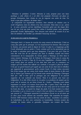 www.aiomagazine.cla.fr
- Monsieur le président. L’union Africaine je crois, propose pour une issue
pacifique a cette affaire et a cet effet s’est proposée d’envoyer sur place un
groupe d’émissaires bien choisis en vue de négocier une sortie de crise. Ne
serait ce pas plus judicieux de laisser faire ?
- Je comprends vos inquiétudes monsieur, bien entendu en relation avec le
motif d’ingérence dans les affaires d’un état souverain. Mais dans ce cas précis
je ne peux permettre qu’une république bananière gérer par des singes dicte
une loi qui n’est pas juste quand bien même il faudrait passer outre quelques
protocoles d’ordre diplomatique. Nos citoyens sont entrain de mourir et je me
dois de satisfaire des familles qui attendent beaucoup de nous…
A DES LIEUX DU CAMP DE BAMBOULA
Chéwagné était à 6 heures de marche du camp annexe de Bamboula. C’était un
camp plus petit que le principal. Là l’on emprisonnait les femmes. Elle avait pris
le chemin, une journée après le départ de Youri. Ce plan il y a longtemps qu’elle
l’avait échafaudé sans en parler à Youri, certaine qu’il ne lui permettrait pas de
le mettre à exécution parce que trop dangereux. C’est pour cela qu’à l’insu de
tous elle avait lors de ses premiers pas dans la rébellion acquise une bonne
connaissance de la topographie du terrain grâce à Matonga un frère dans le
camp ennemi. Matonga était de l’ethnie de Chéwagné. Entré dans le camp des
putschistes par la force à l’âge de 14 ans sous l’appellation « d’enfant soldat » il
avait évolué dans cet univers. Il s’en était bien sorti avec sa conscience car
malgré qu’il fût mainte fois sollicité aux combats, il occupait la place de mitron.
C’est par un grand hasard qu’il apprit que son amie de jeu était dans la rébellion
qui supportait le gouvernement qu’ils avaient bouté. Il s’était même rencontré
lors d’une traque que son camp avait menée contre la jeune femme et elle avait
eue la chance que l’homme qui lui barrait toute retraite fût Matonga. Chéwagné
était pro –Aïlé et bien qu’il ne partagea pas son allégeance il ne pouvait
supporter de voir maltraité une femme. Mais il ne pouvait crier haut son
indignation. Il se doit d’être encore en vie grâce à sa prudence de serpent qui lui
avait valu le surnom de ses frères d’arme de « Snake ». Matonga avait assisté
impuissant un matin à la torture d’une jeune fille. A peine 15ans. Elle avait été
violée tour à tour par des soldats robustes de son camp puis ils lui avaient taillé
les bouts des seins et amputé les doigts des pieds. Il en était malade et se disait
en lui-même ≤ qu’un témoin muet et passif n’était pas différent des coupables ≥ mais
que pouvait il ? Chéwagné remerciait la providence d’avoir eu un tel atout qui
en deux jours l’avait informé des moindres détails. Elle rassembla les troupes.
Environ 1000 hommes comme elle tous armés de deux machettes à la ceinture,
de kalachnikov ou AKM avec cartouches en bandoulière. Certains avaient des
explosifs de toutes sortes et grenades. Quelques uns avaient des lances
 