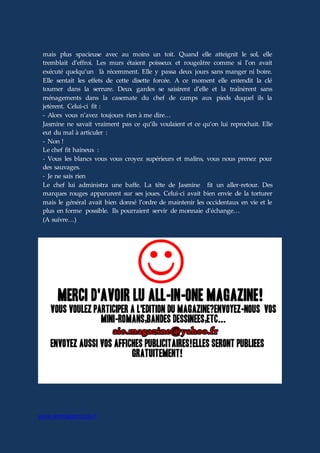 www.aiomagazine.cla.fr
mais plus spacieuse avec au moins un toit. Quand elle atteignit le sol, elle
tremblait d’effroi. Les murs étaient poisseux et rougeâtre comme si l’on avait
exécuté quelqu’un là récemment. Elle y passa deux jours sans manger ni boire.
Elle sentait les effets de cette disette forcée. A ce moment elle entendit la clé
tourner dans la serrure. Deux gardes se saisirent d’elle et la traînèrent sans
ménagements dans la casemate du chef de camps aux pieds duquel ils la
jetèrent. Celui-ci fit :
- Alors vous n’avez toujours rien à me dire…
Jasmine ne savait vraiment pas ce qu’ils voulaient et ce qu’on lui reprochait. Elle
eut du mal à articuler :
- Non !
Le chef fit haineux :
- Vous les blancs vous vous croyez supérieurs et malins, vous nous prenez pour
des sauvages.
- Je ne sais rien
Le chef lui administra une baffe. La tête de Jasmine fit un aller-retour. Des
marques rouges apparurent sur ses joues. Celui-ci avait bien envie de la torturer
mais le général avait bien donné l’ordre de maintenir les occidentaux en vie et le
plus en forme possible. Ils pourraient servir de monnaie d’échange…
(A suivre…)
 