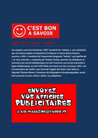 www.aiomagazine.cla.fr
Ses origines sont très lointaines."Allô"viendrait de «Hallow », une salutation
que les marins anglais se lançaient d'un bateau à l'autre.Selond'autres
sources,«Allô!» viendrait de l'expressionhongroise "hallom", qui signifierait
« Je vous entends », employée par Tivadar Puskás, pionnier du téléphone et
inventeur ducentral téléphonique, lors de l'entréeenservicede lapremière
ligne téléphonique, enavril 1877.Mais une chose est sûre,c'estque «allô» est
la francisationde «hello» qui vient de l'anglais des États-Unis.Selonla
légende,Thomas Edison, l'inventeur dutélégraphe et duphonographe, aurait
été le premier àavoir utilisé «Hello»au téléphone.
 