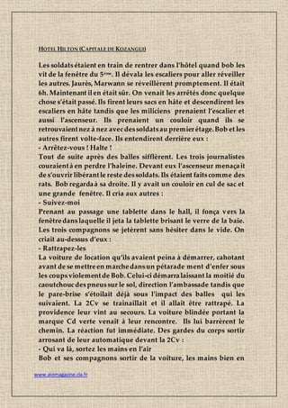 www.aiomagazine.cla.fr
HOTEL HILTON (CAPITALE DE KOZANGUI)
Les soldatsétaient en train de rentrer dans l’hôtel quand bob les
vit de la fenêtre du 5ème. Il dévala les escaliers pour aller réveiller
les autres. Jaurès, Marwann se réveillèrent promptement. Il était
6h. Maintenant ilen était sûr. On venait les arrêtés donc quelque
chose s’était passé. Ils firent leurs sacs en hâte et descendirent les
escaliers en hâte tandis que les miliciens prenaient l’escalier et
aussi l’ascenseur. Ils prenaient un couloir quand ils se
retrouvaientnez à nez avecdessoldatsau premierétage.Bob et les
autres firent volte-face. Ils entendirent derrière eux :
- Arrêtez-vous ! Halte !
Tout de suite après des balles sifflèrent. Les trois journalistes
couraientà en perdre l’haleine. Devant eux l’ascenseur menaçait
de s’ouvrir libérantle reste dessoldats. Ils étaient faitscomme des
rats. Bob regardaà sa droite. Il y avait un couloir en cul de sac et
une grande fenêtre. Il cria aux autres :
- Suivez-moi
Prenant au passage une tablette dans le hall, il fonça vers la
fenêtredanslaquelle il jeta la tablette brisant le verre de la baie.
Les trois compagnons se jetèrent sans hésiter dans le vide. On
criait au-dessus d’eux :
- Rattrapez-les
La voiture de location qu’ils avaient peina à démarrer, cahotant
avant de se mettreen marchedansun pétarade ment d’enfer sous
les coupsviolementde Bob. Celui-cidémarralaissant la moitié du
caoutchoucdespneussur le sol, direction l’ambassade tandis que
le pare-brise s’étoilait déjà sous l’impact des balles qui les
suivaient. La 2Cv se traînaillait et il allait être rattrapé. La
providence leur vint au secours. La voiture blindée portant la
marque Cd verte venait à leur rencontre. Ils lui barrèrent le
chemin. La réaction fut immédiate. Des gardes du corps sortir
arrosant de leur automatique devant la 2Cv :
- Qui va là, sortez les mains en l’air
Bob et ses compagnons sortir de la voiture, les mains bien en
 