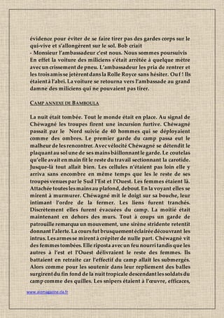 www.aiomagazine.cla.fr
évidence pour éviter de se faire tirer pas des gardes corps sur le
qui-vive et s’allongèrent sur le sol. Bob criait
- Monsieur l’ambassadeur c’est nous. Nous sommes poursuivis
En effet la voiture des miliciens s’était arrêtée à quelque mètre
avecun crissement de pneu. L’ambassadeur les pria de rentrer et
les troisamisse jetèrentdansla Rolle Royce sans hésiter. Ouf ! Ils
étaientà l’abri. La voiture se retourna vers l’ambassade au grand
damne des miliciens qui ne pouvaient pas tirer.
CAMP ANNEXE DE BAMBOULA
La nuit était tombée. Tout le monde était en place. Au signal de
Chéwagné les troupes firent une incursion furtive. Chéwagné
passait par le Nord suivie de 40 hommes qui se déployaient
comme des ombres. Le premier garde du camp passa eut le
malheur de lesrencontrer. Avecvélocité Chéwagné se détendit le
plaquantau solune de ses mainsbâillonnantle garde. Le coutelas
qu’elle avait en main fit le reste du travail sectionnant la carotide.
Jusque-là tout allait bien. Les cellules n’étaient pas loin elle y
arriva sans encombre en même temps que les le reste de ses
troupesvenues par le Sud l’Est et l’Ouest. Les femmes étaient là.
Attachée touteslesmainsau plafond, debout. En la voyant elles se
mirent à murmurer. Chéwagné mit le doigt sur sa bouche, leur
intimant l’ordre de la fermer. Les liens furent tranchés.
Discrètement elles furent évacuées du camp. La moitié était
maintenant en dehors des murs. Tout à coups un garde de
patrouille remarqua un mouvement, une sirène stridente retentit
donnant l’alerte. La coursfut brusquementéclairéedécouvrant les
intrus. Lesarmesse mirent à crépiter de nulle part. Chéwagné vit
des femmestombées. Elle riposta avecun feu nourritandisque les
autres à l’est et l’Ouest délivraient le reste des femmes. Ils
battaient en retraite car l’effectif du camp allait les submergés.
Alors comme pour les soutenir dans leur repliement des balles
surgirentdu fin fond de la nuit tropicale descendantlessoldatsdu
camp comme des quilles. Les snipers étaient à l’œuvre, efficaces,
 