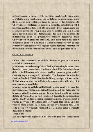 www.aiomagazine.cla.fr
précis. Ouvrantle passage. Chéwagnéfut touchée à l’épaule mais
ce n’était qu’uneégratignure. Les soldats les pourchassaient mais
ils s’étaient déjà enfoncés dans la jungle. 4 des hommes de
Chéwagné se postèrent couvrant la retraite. Simultanément 4
lances roquettes se levèrent. On entendit 4 Pfuit suivis quelques
secondes après de l’explosion des véhicules du camp avec
quelques miliciens qui démarraient des camions équipés de
mitrailleuse pour les poursuivre. Mission accomplie mais
Chéwagné n’en était pas satisfaite. Elle avait perdu beaucoup
d’hommes et de femmes. Mais il fallait disparaître avant que les
renfortsne viennentsinon la répliqueserait terrible. Maintenant
direction le lieu de rendez-vous avec Youri à 5 journées de là
CAMP DE BAMBOULA
- Vous allez retourner en cellule. Peut-être que cela va vous
rafraîchir la mémoire.
Jasmine eut beauclamerqu’elle n’était qu’une simple journaliste
ils ne la crurentpasou bien faisait semblant. Elle fut traînée hors
de la tente. Elle retournala tête vers celle-ci pour supplier le chef,
c’est alors que son regard croisa celui d’un homme. Sa mémoire
s’activa. Youlsef. C’étaitbien YoulsefZong dontparlait son oncle.
Il était donc en vie. Les soldats la bousculèrent et elle atterrit à
nouveau dans sa cellule.
Jasmine dans sa cellule réfléchissait, assise contre le mur les
jambesrepliéescontresa poitrine. Ce qui n’était pas évident avec
le ventrevide, l’estomacnoué par la faim la soif ajouté aux maux
de tête et l’humidité. La nuit tomberait dans 2h. Les prisonniers
qu’elle avait vusdansles campsseraientramenés d’un moment à
l’autre par vague. D’ailleurs elle les voyait déjà venir. Une des
vagues passa devant sa cellule. Elle ne s’y attendait pas. Dans
celle-ci elle vit Youlsef. Profitant de la masse celui-ci s’arrêta
devant son enclos :
- Bonjours
Elle se rapprochadesgrilles. Il lui tendit un gros fruit juteux sorti
 