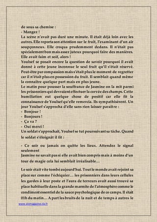 www.aiomagazine.cla.fr
de sous sa chemise :
- Mangez !
La scène n’avait pas duré une minute. Il était déjà loin avec les
autres. Elle reportason attention sur le fruit, l’examinant d’un air
soupçonneux. Elle croqua prudemment dedans. Il n’était pas
spécialementbon maisassez juteux pourquoi faire des manières.
Elle avait faim et soif, alors !
Youlsef se posait encore la question de savoir pourquoi il avait
donné à cette jeune inconnue le seul fruit qu’il s’était réservé.
Peut-être parcompassion maiss’était plusle moment de regretter
car il n’était plusen possession du fruit. Il semblait quand même
la connaître quelque part mais en plus jeune.
Le matin pour pousser la souffrance de Jasmine on la mit parmi
les prisonniersquidevraienteffectuer la corvée deschamps. Cette
humiliation eut quelque chose de positif car elle fit la
connaissance de Youlsefqu’elle remercia. Ils sympathisèrent. Un
jour Youlsef s’approcha d’elle sans rien laisser paraître :
- Bonjour !
- Bonjours !
- Ça va ?
- Oui merci !
Un soldat s’approchait, Youlsefse tut poursuivantsa tâche. Quand
le soldat s’éloignât il fit :
- Ce soir ou jamais on quitte les lieux. Attendez le signal
seulement
Jasmine ne savait passi elle avait bien comprismais à moins d’un
tour de magie cela lui semblait irréalisable…
Le soir était vite tombéaujourd’hui. Toutle mondeavait rejoint sa
place sur comme l’échiquier… les prisonniers dans leurs cellules
les gardes à leur poste et l’aura de terreurs avait aussi trouvé sa
place habituelledansla grande marmite de l’atmosphèrecomme le
condimentessentielde la sauce psychologique de ce camps. Il était
01h du matin… A part lesbruitsde la nuit et de temps à autres le
 