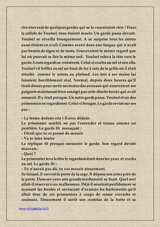 www.aiomagazine.cla.fr
rire énervantde quelquesgardes qui se la racontaient rien ! Dans
la cellule de Youlsef, tous étaient muets. Un garde passa devant.
Youlsef se réveilla brusquement. A sa surprise tous les autres
aussi étaienten éveil. Comme averti dans une langue qui n’avait
pas besoin de signe ni de mots. Tousavaient le même regard que
lui où pouvait se lire la même soif. Youlsef releva la tête vers le
garde.Leursregardsse croisèrent. Celui-cicracha au sol et sen alla.
Youlsefvit briller au sol un bout de fer à cote de la grille où il était
attaché comme le autres au plafond. Les fers à ses mains lui
faisaient horriblement mal. Normal, depuis deux heures qu’il
tirait dessuspour sortir sesmainsdesanneaux qui enserraient ses
poignetsmaintenantbien amaigri par cette disetteforcée qui avait
consenti. Il y était presque.Un autregardepassa. Youlsefet un des
prisonniersse regardèrent. Celui-cibougea.Le garderevint sur ses
pas :
- La ferme dedans cria t il avec dédain.
Le prisonnier sembla ne pas l’entendre et toussa comme un
pestiféré. Le garde fit menaçant :
- Dirait que tu es pressé de mourir
- Va te faire foutre
La réplique fit presque sursauter le garde. Son regard devint
mauvais :
- Quoi ?
Le prisonnier levala tête le regardantdroit dansles yeux et cracha
au sol. Le garde fit :
- Tu n’aurais pas dû, tu vas mourir atrocement.
Se faisant, il ouvraitla porte de la cage. Il déposa son armeprès de
la porte. Dansses yeux une grandeméchanceté se lisait. Quel sort
allait-il réserverà ces malheureux. Déjà il souriraitperfidement se
massant les boules et savourant d’avances les hurlements qu’il
allait tirer de ces prisonniers à coups de crosse cravache et
couteaux. Doucement il sortit son coutelas de la botte et sa
 