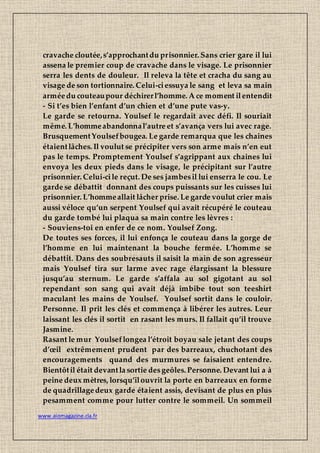 www.aiomagazine.cla.fr
cravache cloutée,s’approchantdu prisonnier. Sans crier gare il lui
assena le premier coup de cravache dans le visage. Le prisonnier
serra les dents de douleur. Il releva la tête et cracha du sang au
visage de son tortionnaire. Celui-ciessuya le sang et leva sa main
arméedu couteaupour déchirerl’homme. A ce moment ilentendit
- Si t’es bien l’enfant d’un chien et d’une pute vas-y.
Le garde se retourna. Youlsef le regardait avec défi. Il souriait
même. L’hommeabandonnal’autre et s’avança vers lui avec rage.
BrusquementYoulsefbougea. Le garde remarqua que les chaines
étaientlâches. Il voulut se précipiter vers son arme mais n’en eut
pas le temps. Promptement Youlsef s’agrippant aux chaines lui
envoya les deux pieds dans le visage, le précipitant sur l’autre
prisonnier. Celui-cile reçut. De ses jambesil lui enserra le cou. Le
garde se débattit donnant des coups puissants sur les cuisses lui
prisonnier. L’hommeallait lâcher prise. Le garde voulut crier mais
aussi véloce qu’un serpent Youlsef qui avait récupéré le couteau
du garde tombé lui plaqua sa main contre les lèvres :
- Souviens-toi en enfer de ce nom. Youlsef Zong.
De toutes ses forces, il lui enfonça le couteau dans la gorge de
l’homme en lui maintenant la bouche fermée. L’homme se
débattit. Dans des soubresauts il saisit la main de son agresseur
mais Youlsef tira sur larme avec rage élargissant la blessure
jusqu’au sternum. Le garde s’affala au sol gigotant au sol
rependant son sang qui avait déjà imbibe tout son teeshirt
maculant les mains de Youlsef. Youlsef sortit dans le couloir.
Personne. Il prit les clés et commença à libérer les autres. Leur
laissant les clés il sortit en rasant les murs. Il fallait qu’il trouve
Jasmine.
Rasant le mur Youlseflongea l’étroit boyau sale jetant des coups
d’œil extrêmement prudent par des barreaux, chuchotant des
encouragements quand des murmures se faisaient entendre.
Bientôtil était devantla sortie desgeôles. Personne. Devant lui a à
peine deux mètres, lorsqu’ilouvrit la porte en barreaux en forme
de quadrillagedeux garde étaient assis, devisant de plus en plus
pesamment comme pour lutter contre le sommeil. Un sommeil
 