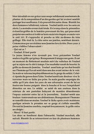 www.aiomagazine.cla.fr
bien introduit en eux grâceà une soupe solidement assaisonnéede
plantes de la compositiond’un desgardes qui lui avaient semblé
partager leursouffrance. Cela pouvaitêtreautre chose. Bientôt les
deux hommess’affalèrent, vaincus. Youlsefsortit avec les sens en
alerte.La moindreerreur était fatale. Ils’avança dansla pénombre
évitantlesgriffes de la lumière provenant du feu, qui pouvaient
projeterson ombreet trahirsa lente maistrèsrisquée avancéevers
le coté EST. Il s’approcha et pencha sa tête au-dessus du trou
grillagé. Elle était là. La tête entre ses jambes, semblant dormir.
Commemuepar un sixième sensJasmine leva la tête.Deux yeux à
peine visibles l’observaient :
- Qui est ce ?
- Youlsef. Il faut partir
La jeune femme n’en revenait pas. Avec précaution Youlsef
souleva la grille quigrinça. Brusquement ilstoppa son geste. Il eut
un moment de flottement soudain suivi du volteface de Youlsef
qui se rejeta sur le côté à temps. Une machettevenait de heurter la
grille au-dessusde Jasmine. Youlsef aussileste qu’un chat bondit
sur l’hommequ’ilavait senti dansson dos avant même de le voir.
Sa main se refermaimpitoyablementsur la gorge du soldat. Celui-
ci riposta du genoudansl’aine. Youlsefsentit une douleur vive le
traverser mais ne lâcha pas prise. Sa main gauche empoigna du
sable qu’il jeta dans les yeux de son adversaire avant de lui en
foutre une bonne poignée dans la bouche et le nez l’empêchant
démettre un son. Le soldat se saisit de son couteau dans la
ceinture de son pantalon balayant de manière désordonnée
l’espace restreint entre lui et le journaliste. Youlsef sentit une
brulure transversalesur ses abdominaux. Brusquement l’homme
se ramollit danssesmains. Youlsef le lâcha après avoir maintenu
quelque minute la pression sur sa gorge et s’affala essoufflé.
DevantluiJasmine courbée, respirait bruyamment, la grille entre
ses doigts :
- Merci ! il faut partir.
Les deux se fondirent dans l’obscurité. Youlsef marchait, elle
suivait. Bientôt ils se retrouvèrent en face de plusieurs hommes
 