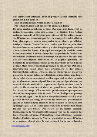 www.aiomagazine.cla.fr
qui semblaient attendre pour la plupart cachés derrière une
casemate. L’un deux fit :
- Et si on allait rendre visite au chef de camps
- Pas le temps, il ne faut pas tirer la queue au diable
Un autre cracha au sol avec dégoût. Quelques-uns décidèrent de
rester. Ils n’avaient plus rien à perdre se disaient t-ils. Autant
rester au casoù. Peut-être pour pouvoir ralentir les soldats au cas
où. D’autres ne pouvaient pas faire le voyage. Le soleil allait se
lever dans quatre heures sans parler de ce silence qui allaient
intrigue bientôt. Youlsef intima l’ordre que l’on se jette dans
l’étroitefosse sèche qui servaient y a bien longtemps de système
d’évacuation des fosses. Ceux qui avaient pris le parti de tenter
l’aventureavaient à peine allongé leur corps dans le fond sale et
malodorant qu’ileut un remue-ménage. On entendit des cris. Puis
des tirs sporadiques. Bientôt se fut la pagaille générale. Les
hommesde Youlsefserrèrent les dents. Ils avaient envie d’hurler
de rage. MaisYoulsefordonnaqu’on rampe sans bruit. Dehors la
confrontation faisait rage. Des prisonniers et des soldats
tombaientdansla fosse. On les dégageaitet on avançait malgré la
poisseuse boue aux relents de déjections qui collaient aux doigts
et aux habits. Jasmine avançait tant bien que mal, des fois poussée
par deshommespresséset parfoismême par quelques blancs qui
avaient hâte de sortir de cette puanteur. Apres une heure sur le
qui-vive ils débouchèrent dans un grand trou non loin des
barrières du camp. Chacun sortit prudemment, quelque uns
aidant un compagnon d’infortune. Youlsef indiqua un passage
dans les grillages. L’on le suivit scrupuleusement car il y avait
partout autour du camp, enterrées des mines anti personnelles.
Quand ils furent un peu éloignés, on se retourna. Le spectacle était
apocalyptique. Ca et la des gens couraient. D’autres tombaient
fauchés par des balles. Des reflets de machettes brisaient
l’homogénéitéde l’obscurité,refletsrenvoyées par la lumière des
feux. Des petitestrainéesd’étincellesprécédantles tirsrythmaient
l’hallali. Certains autour de Youlsef pleuraient de rage. D’autres
déjà avaient plongé dans le noir prenant les devants. Jasmine
 