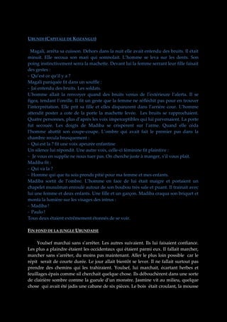 UBUNDI (CAPITALE DE KOZANGUI)
Magali, arrêta sa cuisson. Dehors dans la nuit elle avait entendu des bruits. Il était
minuit. Elle secoua son mari qui somnolait. L’homme se leva sur les dents. Son
poing instinctivement serra la machette. Devant lui la femme serrant leur fille faisait
des gestes :
- Qu’est ce qu’il y a ?
Magali paniquée fit dans un souffle :
- Jai entendu des bruits. Les soldats.
L’homme allait la renvoyer quand des bruits venus de l’extérieure l’alerta. Il se
figea, tendant l’oreille. Il fit un geste que la femme ne réfléchit pas pour en trouver
l’interprétation. Elle prit sa fille et elles disparurent dans l’arrière cour. L’homme
attendit poster a cote de la porte la machette levée. Les bruits se rapprochaient.
Quatre personnes, plus d’après les voix imperceptibles qui lui parvenaient. La porte
fut secouée. Les doigts de Madiba se crispèrent sur l’arme. Quand elle céda
l’homme abattit son coupe-coupe. L’ombre qui avait fait le premier pas dans la
chambre recula brusquement :
- Qui est la ? fit une voix apeurée enfantine
Un silence lui répondit. Une autre voix, celle-ci féminine fit plaintive :
- Je vous en supplie ne nous tuer pas. On cherche juste à manger, s’il vous plait.
Madiba fit :
- Qui va la ?
- Homme qui que tu sois prends pitié pour ma femme et mes enfants.
Madiba sortit de l’ombre. L’homme en face de lui était maigre et portaient un
chapelet musulman enroulé autour de son boubou très sale et puant. Il trainait avec
lui une femme et deux enfants. Une fille et un garçon. Madiba craqua son briquet et
monta la lumière sur les visages des intrus :
- Madiba !
- Paulo !
Tous deux étaient extrêmement étonnés de se voir.
FIN FOND DE LA JUNGLE UBUNDAISE
Youlsef marchai sans s’arrêter. Les autres suivaient. Ils lui faisaient confiance.
Les plus a plaindre étaient les occidentaux qui étaient parmi eux. Il fallait marcher,
marcher sans s’arrêter, du moins pas maintenant. Aller le plus loin possible car le
répit serait de courte durée. Le jour allait bientôt se lever. Il ne fallait surtout pas
prendre des chemins qui les trahiraient. Youlsef, lui marchait, écartant herbes et
feuillages épais comme sil cherchait quelque chose. Ils débouchèrent dans une sorte
de clairière sombre comme la gueule d’un monstre. Jasmine vit au milieu, quelque
chose qui avait été jadis une cabane de six pièces. Le bois était croulant, la mousse

 