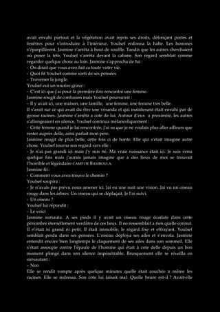 avait envahi partout et la végétation avait repris ses droits, défonçant portes et
fenêtres pour s’introduire à l’intérieur. Youlsef ordonna la halte. Les hommes
s’éparpillèrent. Jasmine s’arrêta à bout de souffle. Tandis que les autres cherchaient
où poser la tète, Youlsef s’arrêta devant la cabane. Son regard semblait comme
regarder quelque chose au loin. Jasmine s’approcha de lui :
- On dirait que vous avez fait ca toute votre vie.
- Quoi fit Youlsef comme sorti de ses pensées
- Traverser la jungle.
Youlsef eut un sourire grave :
- C’est ici que j’ai pour la première fois rencontré une femme.
Jasmine rougit de confusion mais Youlsef poursuivit :
- Il y avait ici, une maison, une famille, une femme, une femme très belle.
Il s’assit sur ce qui avait du être une véranda et qui maintenant était envahi par de
grosse racines. Jasmine s’arrêta a cote de lui. Autour d’eux a proximité, les autres
s’allongeaient en silence. Youlsef continua mélancoliquement :
- Cette femme quand je lai rencontrée, j’ai su que je ne voulais plus aller ailleurs que
rester auprès delle, ainsi parlait mon père.
Jasmine rougit de plus belle, cette fois ci de honte. Elle qui s’était imagine autre
chose. Youlsef tourna son regard vers elle :
- Je n’ai pas grandi ici mais j’y suis né. Ma vraie naissance était ici. Je suis venu
quelque fois mais j’aurais jamais imagine que a des lieux de moi se trouvait
l’horrible et légendaire CAMP DE BAMBOULA.
Jasmine fit :
- Comment vous avez trouve le chemin ?
Youlsef soupira :
- Je n’avais pas prévu nous amener ici. Jai eu une nuit une vision. Jai vu un oiseau
rouge dans les arbres. Un oiseau qui se déplaçait. Je l’ai suivi.
- Un oiseau ?
Youlsef lui répondit :
- Le voici
Jasmine sursauta. A ses pieds il y avait un oiseau rouge écarlate dans cette
pénombre éternellement verdâtre de ces lieux. Il ne ressemblait a rien quelle connut.
Il n’était ni grand ni petit. Il était immobile, le regard fixe et effrayant. Youlsef
semblait perdu dans ses pensées. L’oiseau déploya ses ailes et s’envola. Jasmine
entendit encore bien longtemps le claquement de ses ailes dans son sommeil. Elle
s’était assoupie contre l’épaule de l’homme qui était à cote delle depuis un bon
moment plongé dans son silence impénétrable. Brusquement elle se réveilla en
sursautant :
- Non
Elle se rendit compte après quelque minutes quelle était couchée a même les
racines. Elle se redressa. Son cote lui faisait mal. Quelle heure est-il ? Avait-elle

 