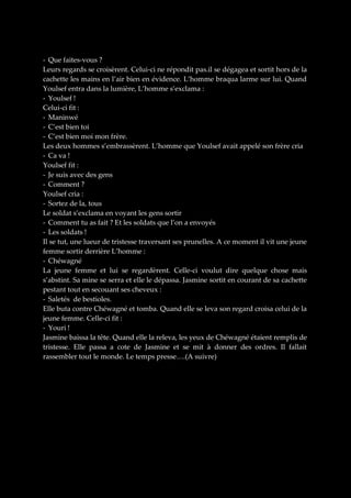 - Que faites-vous ?
Leurs regards se croisèrent. Celui-ci ne répondit pas.il se dégagea et sortit hors de la
cachette les mains en l’air bien en évidence. L’homme braqua larme sur lui. Quand
Youlsef entra dans la lumière, L’homme s’exclama :
- Youlsef !
Celui-ci fit :
- Maninwé
- C’est bien toi
- C’est bien moi mon frère.
Les deux hommes s’embrassèrent. L’homme que Youlsef avait appelé son frère cria
- Ca va !
Youlsef fit :
- Je suis avec des gens
- Comment ?
Youlsef cria :
- Sortez de la, tous
Le soldat s’exclama en voyant les gens sortir
- Comment tu as fait ? Et les soldats que l’on a envoyés
- Les soldats !
Il se tut, une lueur de tristesse traversant ses prunelles. A ce moment il vit une jeune
femme sortir derrière L’homme :
- Chéwagné
La jeune femme et lui se regardèrent. Celle-ci voulut dire quelque chose mais
s’abstint. Sa mine se serra et elle le dépassa. Jasmine sortit en courant de sa cachette
pestant tout en secouant ses cheveux :
- Saletés de bestioles.
Elle buta contre Chéwagné et tomba. Quand elle se leva son regard croisa celui de la
jeune femme. Celle-ci fit :
- Youri !
Jasmine baissa la tête. Quand elle la releva, les yeux de Chéwagné étaient remplis de
tristesse. Elle passa a cote de Jasmine et se mit à donner des ordres. Il fallait
rassembler tout le monde. Le temps presse….(A suivre)

 