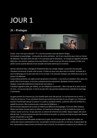 JOUR 1
J1 - Prologue

Putain, mais c'est quoi ce bordel ? !?! » sont les premiers mots de Damian Gregor.
Cet étudiant en psychologie - à la faculté de Lettres de Reims - de 23 ans s'assoit les yeux rivés sur l'écran
de télévision. Son petit salon est vide. Il n'y a pas plus que le nécessaire : un canapé qui regarde une petite
télévision, une armoire, quelques livres que Damian n'avait lus qu'une fois pour la plupart. À côté, une
petite cuisine ouverte décorée d'une vaisselle non lavée attend qu'on la nettoie.
Damian attend la suite, s'allongeant finalement dans son canapé, fatigué. La journée s'est écoulée,
l'étudiant est harassé, la veille a été arrosée. Il frotte ses yeux noirs pour bien se réveiller. Sa barbe de 3
jours le démange et il se sent sale mais il n'ira se laver. Il ne veut pas manquer une miette de ce qui va se
passer à la télévision.
La journaliste présente une vidéo venant de parvenir à la chaîne : « Les morts se réveillent. Hier, dans une
petite ville à l'est du pays, un homme a attaqué plusieurs personnes. Quelques instants avant son
attaque, il avait été violemment renversé par une voiture. »
L'étudiant regarde la date, par réflexe, sur son téléphone à proximité. « Non c'est pas le 1e avril, mais le
31 mars. » À une journée près. Il met le son plus fort. Ses pensées le gênent pour entendre le reportage.
Il commence.
Les gens parlent d'un homme qui s'est réveillé après avoir été percuté. Un vieil homme est au micro : «
J'étais là, j'ai tout vu. Y'a eu une bonne femme qui roulait trop vite dans la rue et le gars, lui, il traversait
quand il s'est fait percuté par la voiture ! Il a volé sur quelques mètres. La femme, elle s'est arrêtée et a
appelé les secours. Moi, je pouvais pas, j'avais pas de téléphone. »
De minuscules séquences de la scène se mêlent aux différents témoignages. C'est une vidéo amateur
filmée une à deux minutes après la collision. Un homme est allongé sur le sol, la moitié du corps sur le
trottoir, l'autre sur la rue. Un peu plus loin, la voiture de la femme est arrêtée. Depuis l'appel, elle est en
état de choc. Un autre homme est près de la victime et lui parle. La caméra est trop loin pour que Damian
puisse comprendre ce qu'il dit.
Il s'agit d'un banal mais effroyable accident de la route. Peu de temps après le début de la vidéo, les
sirènes des secours retentissent au loin. Les pompiers arrivent en premier sur les lieux. Ils descendent de
leur camionnette et deux d'entre eux foncent vers la victime. Ils constatent la violence de la collision. Un

 