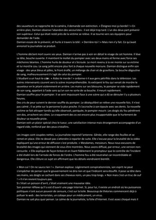 des sauveteurs se rapproche de la caméra, il demande son extinction. « Éteignez-moi ça bordel ! » En
arrière-plan, Damian observe l'abandon des secouristes : il est déjà trop tard. L'un des deux part prévenir
son supérieur. Celui qui était resté près de la victime se relève. Il se tourne vers ses équipiers pour
demander de l'aide.
Damian essaie de le prévenir, et hurle à travers la télé : « Derrière-toi ! » Mais rien n'y fait. Ce qu'avait
annoncé la journaliste se produit.
L'homme déclaré mort ouvre ses yeux. Damian n'arrive pas à voir en détail le visage de cet homme. Il lève
sa tête, bouche ouverte. Il maintient le mollet du pompier avec ses deux mains et ferme avec force ses
mâchoires béantes. L'homme hurle de douleur et s'écroule. Le mort revenu à la vie monte sur sa victime
et lui mord le cou. Le sang jaillit encore plus fort à chaque nouvelle morsure. Damian distingue enfin son
visage : des yeux bleus et pâles, le front éraflé, un mélange de chair et de gravillons. Sa bouche dégouline
de sang, malheureusement il s'agit de celui du pompier.
L'étudiant a un haut-le-cœ « Aidez-le merde ! » ordonne-t-il aux gens pétrifiés dans la télévision. Les
ur.
autres intervenants courent vers la scène incompréhensible. Ils extirpent le fou qui venait de mordre le
sauveteur en le jetant violemment en arrière. Les mains sur ses blessures, le pompier se vide rapidement
de son sang, appelant à l'aide sans qu'un son ne sorte de sa bouche. Il meurt rapidement.
Damian souffre pour le pompier. Il se sent impuissant face à une scène qui a dû se dérouler il y a plusieurs
heures.
Des cris de peur suivent le dernier souffle du pompier. Le déséquilibré se relève une nouvelle fois. Il n'est
pas calmé ; Il se jette sur la personne la plus proche. Il s'accroche à son épaule avec ses dents. Sa nouvelle
victime se fait attraper tandis qu'elle observait, paniquée, le pompier mourir. Les doigts du fou pénètrent
son dos, arrachent ses côtes. Le craquement des os est encore plus insupportable que le hurlement de
douleur sa nouvelle proie.
Damian voit un plaisir spécial chez le tueur, une satisfaction intense mais étrangement accompagnée d'un
regard vide, renforcé par des yeux cristallins.
Les images sont coupées nettes. La journaliste reprend l'antenne. Gênée, elle range des feuilles et se
remet en place. Elle ne devait pas s'attendre à reparler de suite. Elle s'excuse pour la brutalité de la vidéo
expliquant qu'une erreur de diffusion s'est produite. « Mesdames, messieurs. Nous nous excusons de
brutalité des images qui viennent de vous être montrées. Nous avons diffusé, par erreur, une version noncensurée. » Elle explique de façon brève et en lisant fidèlement le prompteur que le contrôle de l'incident
a été établi lors de l'arrivée de forces de l'ordre. L'homme fou a été neutralisé car incontrôlable et
dangereux. Elle clôture ce sujet en affirmant que les détails viendraient bientôt.
« Mon cul ! On ne saura rien ! ». Damian explose. Légèrement conspirationniste, son esprit ne peut
s'empêcher de penser que le gouvernement ne dira rien et que l'indicent sera étouffé. Il pose sa tête dans
ses mains, ses doigts se cachant dans ses cheveux noirs, un peu trop longs. « Non mais c'est un truc de ouf
! » Il n'en revient toujours pas.
Si c'était un poisson d'avril, c'était vraiment une mauvaise idée.
Son premier réflexe qu'il a est d'ouvrir une page Internet. Si, pour lui, il existe un endroit où les puissances
politiques n'ont aucun pouvoir de censure, c'est sur la toile. Beaucoup de théories commencent déjà à
polluer le web : des terroristes, un cobaye pour un médicament, un virus.
Damian ne sait plus quoi penser. Le calme de la journaliste, la folie d'Internet. Il est assez choqué mais il

 