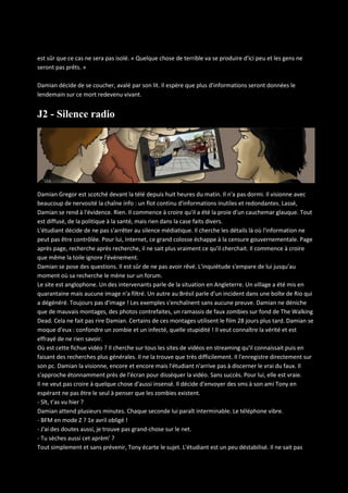est sûr que ce cas ne sera pas isolé. « Quelque chose de terrible va se produire d'ici peu et les gens ne
seront pas prêts. »
Damian décide de se coucher, avalé par son lit. Il espère que plus d'informations seront données le
lendemain sur ce mort redevenu vivant.

J2 - Silence radio

Damian Gregor est scotché devant la télé depuis huit heures du matin. Il n'a pas dormi. Il visionne avec
beaucoup de nervosité la chaîne info : un flot continu d'informations inutiles et redondantes. Lassé,
Damian se rend à l'évidence. Rien. Il commence à croire qu'il a été la proie d'un cauchemar glauque. Tout
est diffusé, de la politique à la santé, mais rien dans la case faits divers.
L'étudiant décide de ne pas s'arrêter au silence médiatique. Il cherche les détails là où l'information ne
peut pas être contrôlée. Pour lui, Internet, ce grand colosse échappe à la censure gouvernementale. Page
après page, recherche après recherche, il ne sait plus vraiment ce qu'il cherchait. Il commence à croire
que même la toile ignore l'événement.
Damian se pose des questions. Il est sûr de ne pas avoir rêvé. L'inquiétude s'empare de lui jusqu'au
moment où sa recherche le mène sur un forum.
Le site est anglophone. Un des intervenants parle de la situation en Angleterre. Un village a été mis en
quarantaine mais aucune image n'a filtré. Un autre au Brésil parle d'un incident dans une boîte de Rio qui
a dégénéré. Toujours pas d'image ! Les exemples s'enchaînent sans aucune preuve. Damian ne déniche
que de mauvais montages, des photos contrefaites, un ramassis de faux zombies sur fond de The Walking
Dead. Cela ne fait pas rire Damian. Certains de ces montages utilisent le film 28 jours plus tard. Damian se
moque d'eux : confondre un zombie et un infecté, quelle stupidité ! Il veut connaître la vérité et est
effrayé de ne rien savoir.
Où est cette fichue vidéo ? Il cherche sur tous les sites de vidéos en streaming qu'il connaissait puis en
faisant des recherches plus générales. Il ne la trouve que très difficilement. Il l'enregistre directement sur
son pc. Damian la visionne, encore et encore mais l'étudiant n'arrive pas à discerner le vrai du faux. Il
s'approche étonnamment près de l'écran pour disséquer la vidéo. Sans succès. Pour lui, elle est vraie.
Il ne veut pas croire à quelque chose d'aussi insensé. Il décide d'envoyer des sms à son ami Tony en
espérant ne pas être le seul à penser que les zombies existent.
- Slt, t'as vu hier ?
Damian attend plusieurs minutes. Chaque seconde lui paraît interminable. Le téléphone vibre.
- BFM en mode Z ? 1e avril obligé !
- J'ai des doutes aussi, je trouve pas grand-chose sur le net.
- Tu sèches aussi cet aprèm' ?
Tout simplement et sans prévenir, Tony écarte le sujet. L'étudiant est un peu déstabilisé. Il ne sait pas

 