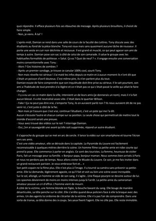 quoi répondre. Il efface plusieurs fois ses ébauches de message. Après plusieurs brouillons, il choisit de
faire simple.
- Non, je viens. À tal' !
L'après-midi, Damian se rend dans une salle de cours de la faculté des Lettres. Tony discute avec des
étudiants au fond de la pièce blanche. Tony est roux mais sans quasiment aucune tâche de rousseur. Il
porte une veste en cuir noir déchirée et recousue. Il est grand et musclé, ce qui peut agacer son ami de
temps à autre. Damian pose son sac à côté de celui de son camarade. Il salue le groupe avec les
habituelles formalités de politesse. « Salut. Ça va ? Quoi de neuf ? ». Il engage ensuite une conversation
moins conventionnelle avec Tony :
- Alors ? Ces histoires de zombies ?
- Après un premier sondage, je trouve ce canular 100% cool, sourit Tony.
- Non mais réveille-toi sérieux ! J'ai maté les infos depuis ce matin et à aucun moment ils n'ont dit que
c'était un poisson d'avril douteux. C'est même pire, ils n'en parlent plus du tout.
Damian essaie de faire comprendre que son inquiétude doit être prise au sérieux. Il le sait pourtant, son
ami a l'habitude de tout prendre à la légère et ce n'était pas ce qui s'était passé la veille qui allait le faire
changer.
- Il y a eu un cas ce matin dans la ville, intervient un de leurs amis (je donnerais un nom), mais il n'a fait
aucun blessé. Il a été neutralisé assez vite. C'était dans le quartier Wilson.
- Fake ! Ça ne peut pas être vrai, s'emporte Tony, ils en auraient parlé non ? Ils nous auraient dit de ne pas
venir ici, c'est juste à côté de la fac.
- Non mais je t'assure que c'est vrai, continue l'étudiant, c'est un pote qui me l'a dit.
Aucun n'écoute l'autre et chacun campe sur sa position. La seule chose qui permettrait de mettre tout le
monde d'accord serait une preuve.
- Vous avez trouvé des vidéos sur le net ? interroge Damian.
- Oui, j'en ai sauvegardé une avant qu'elle soit supprimée, répond un autre étudiant.
Il s'approche du groupe qui se met en arc de cercle. Il lance la vidéo sur son smartphone et tourne l'écran
vers ses amis.
C'est une vidéo amateur, elle se déroule dans la capitale. La Pyramide du Louvre est facilement
reconnaissable à quelques mètres derrière la scène. Un homme filme sa petite-amie en robe courte qui
prend la pose. Elle commence à parler en anglais. Ce sont des touristes. La femme, heureuse de visiter
Paris, fait un message pour sa famille. « Bonjour papa, bonjour maman. Nous sommes bien arrivés à Paris
et nous ne perdons pas de temps. Nous allons visiter le Musée du Louvre. Ce soir, je me fais inviter dans
un grand restaurant parisien. Je vous embrasse fort et... »
Son petit-copain ne la filme plus. Elle n'est plus à l'image. Il a tourné sa caméra sans prévenir sa petiteamie. Elle lui demande, légèrement agacée, ce qu'il fait et voit au loin une scène assez incroyable.
Sur le sol, allongé, un homme se vide de son sang, il s'agite… Une flaque pourpre se dessine autour de lui.
Les spasmes deviennent de moins en moins intenses jusqu'à l'arrêt. La petite-amie du cameraman
amateur pousse un cri d'effroi. L'homme vient de mourir.
À côté de la victime, une femme blonde est figée, la bouche bavant du sang. Elle bouge de manière
désarticulée, sa tête penche sur le côté. Elle s'arrête quand deux policiers face à elle la braque avec des
armes. Un des agents lui ordonne de s'écarter de la victime. Elle n'a pas l'air de comprendre. Dans une
sorte de transe, sa tête donne des à-coups. Ses yeux fixent l'agent. Elle ne cille pas. Elle reste immobile.

 