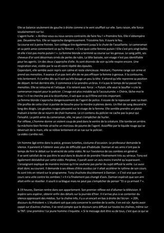 Elle se balance seulement de gauche à droite comme si le vent soufflait sur elle. Sans raison, elle fonce
soudainement sur lui.
L'agent hurle : « Arrêtez-vous ou nous serons contraints de faire feu ! » Première fois. Elle n'obtempère
pas. Deuxième fois. Elle se rapproche dangereusement. Troisième fois. Il ouvre le feu.
Sa course est à peine freinée. Son collègue tire également jusqu'à la chute de l'assaillante. Le cameraman
et sa petit-amie commentent ce qu'ils filment. « C'est quoi cette femme putain ! Elle s'est pris vingt balles
et elle n'est pas morte putain ! ». La femme blonde a terminé sa course sur les genoux. Le sang jaillit, ses
cheveux d'or sont désormais ornés de perles de rubis. La tête baissée, son visage n'est pas identifiable
pour les agents. Un des deux s'approche d'elle. Ils sont étonnés de voir qu'elle respire encore. Une
respiration vive, visible par le va-et-vient répété des épaules.
Cependant, elle semble avoir repris son calme et reste silencieuse. Hésitant, l'homme range son arme et
prend ses menottes. Il avance d'un pas lent afin de ne pas effrayer la femme à genoux. Il la contourne,
très lentement. Il s'arrête dès qu'il voit qu'elle bouge un peu la tête. Il attend qu'elle reprenne sa position
de départ. Arrivé derrière elle, il commence à lui prendre un bras. Il n'a pas le temps de lui passer les
menottes. Elle se retourne et l'attaque. Il la retient avec force : « Putain, elle veut le bouffer » crie le
cameraman inquiet pour le policier. L'image est plus instable qu'à l'accoutumée. « Chérie, lâche-moi le
bras ! » Il ne cherche pas à la réconforter, il sait que ce qu'il filme est très important.
La femme blonde s'approche dangereusement de l'agent de police. Il essaie de la repousser avec sa main.
Elle profite de cette chair à portée de bouche pour la mordre à pleines dents. Un filet de sang descend le
long des doigts. Les gouttes rouges pleuvent sur le visage de la femme. Elle semble prendre un plaisir
malsain à tenter de se nourrir de chair humaine. Le cri contenu du policier ne cache pas la peur qui
l'envahit. La petit-amie du cameraman, elle, ne peut s'empêcher de hurler.
Par réflexe, L'homme donne un violent coup de pied dans le ventre de la créature. Elle tombe en arrière.
Sa mâchoire bien fermée arrache un morceau de paume de l'agent. Assoiffée par le liquide rouge qui se
déversait de la main, elle se relève lentement et se rue sur le policier.
La vidéo s'arrête net.
Un homme âgé entre dans la pièce, grosses lunettes, costume d'occasion. Le professeur demande le
silence. Il parvient à l'obtenir avec plus de difficulté que d'habitude. Damian et ses amis n'ont pas le
temps de finir le débat sur la véracité de cette vidéo. Ni sur l'existence de ces zombies en général.
Il se sent satisfait de ne pas être le seul dans le doute et de prendre l'événement très au sérieux. Tony est
également déstabilisé par cette vidéo. Perplexe, il paraît avoir un avis moins tranché qu'auparavant.
L'enseignant explique de manière incisive qu'il ne souhaite pas parler du sujet diffusé la veille. Lui aussi
était donc au courant. Il demande à ses élèves d'être assidus car il allait accélérer le rythme de son cours.
Ils sont très en retard sur le programme. Tony chuchote discrètement à Damian : « C'est vrai que son
cours sera utile contre les zombies ! » Il n'a finalement pas changé d'avis. Damian espérait que son ami
allait enfin se réveiller. Il sourit à sa blague mais ne peut pas s'empêcher de penser "Et si ça arrivait ? ».
À 19 heures, Damian rentre dans son appartement. Son premier réflexe est d'allumer la télévision. Il
espère sans espérer, obtenir enfin des détails sur la journée d'hier. Il n'arrive plus à se contenter du
silence oppressant des médias. Sur la chaîne info, il y a un encart en bas à droite de l'écran : « 20h,
discours du Président ». L'étudiant sait que cela concerne le zombie de la veille, il en est sûr. Après avoir
zappé sur d'autres chaînes, il se rend compte que le discours sera diffusé sur toutes les chaînes, même sur
la TNT. Une première ! Le jeune homme s'inquiète. « Si le message doit être vu de tous, c'est que ce qui se

 