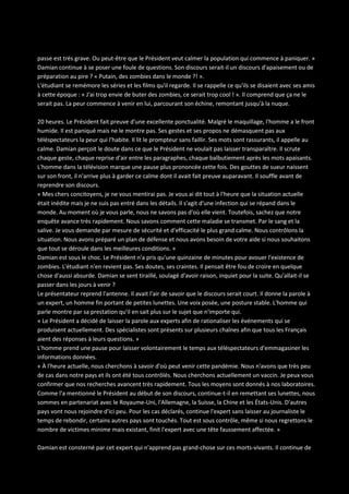 passe est très grave. Ou peut-être que le Président veut calmer la population qui commence à paniquer. »
Damian continue à se poser une foule de questions. Son discours serait-il un discours d'apaisement ou de
préparation au pire ? « Putain, des zombies dans le monde ?! ».
L'étudiant se remémore les séries et les films qu'il regarde. Il se rappelle ce qu'ils se disaient avec ses amis
à cette époque : « J'ai trop envie de buter des zombies, ce serait trop cool ! ». Il comprend que ça ne le
serait pas. La peur commence à venir en lui, parcourant son échine, remontant jusqu'à la nuque.
20 heures. Le Président fait preuve d'une excellente ponctualité. Malgré le maquillage, l'homme a le front
humide. Il est paniqué mais ne le montre pas. Ses gestes et ses propos ne démasquent pas aux
téléspectateurs la peur qui l'habite. Il lit le prompteur sans faillir. Ses mots sont rassurants, il appelle au
calme. Damian perçoit le doute dans ce que le Président ne voulait pas laisser transparaître. Il scrute
chaque geste, chaque reprise d'air entre les paragraphes, chaque balbutiement après les mots apaisants.
L'homme dans la télévision marque une pause plus prononcée cette fois. Des gouttes de sueur naissent
sur son front, il n'arrive plus à garder ce calme dont il avait fait preuve auparavant. Il souffle avant de
reprendre son discours.
« Mes chers concitoyens, je ne vous mentirai pas. Je vous ai dit tout à l'heure que la situation actuelle
était inédite mais je ne suis pas entré dans les détails. Il s'agit d'une infection qui se répand dans le
monde. Au moment où je vous parle, nous ne savons pas d'où elle vient. Toutefois, sachez que notre
enquête avance très rapidement. Nous savons comment cette maladie se transmet. Par le sang et la
salive. Je vous demande par mesure de sécurité et d'efficacité le plus grand calme. Nous contrôlons la
situation. Nous avons préparé un plan de défense et nous avons besoin de votre aide si nous souhaitons
que tout se déroule dans les meilleures conditions. »
Damian est sous le choc. Le Président n'a pris qu'une quinzaine de minutes pour avouer l'existence de
zombies. L'étudiant n'en revient pas. Ses doutes, ses craintes. Il pensait être fou de croire en quelque
chose d'aussi absurde. Damian se sent tiraillé, soulagé d'avoir raison, inquiet pour la suite. Qu'allait-il se
passer dans les jours à venir ?
Le présentateur reprend l'antenne. Il avait l'air de savoir que le discours serait court. Il donne la parole à
un expert, un homme fin portant de petites lunettes. Une voix posée, une posture stable. L'homme qui
parle montre par sa prestation qu'il en sait plus sur le sujet que n'importe qui.
« Le Président a décidé de laisser la parole aux experts afin de rationaliser les événements qui se
produisent actuellement. Des spécialistes sont présents sur plusieurs chaînes afin que tous les Français
aient des réponses à leurs questions. »
L'homme prend une pause pour laisser volontairement le temps aux téléspectateurs d'emmagasiner les
informations données.
« À l'heure actuelle, nous cherchons à savoir d'où peut venir cette pandémie. Nous n'avons que très peu
de cas dans notre pays et ils ont été tous contrôlés. Nous cherchons actuellement un vaccin. Je peux vous
confirmer que nos recherches avancent très rapidement. Tous les moyens sont donnés à nos laboratoires.
Comme l'a mentionné le Président au début de son discours, continue-t-il en remettant ses lunettes, nous
sommes en partenariat avec le Royaume-Uni, l'Allemagne, la Suisse, la Chine et les États-Unis. D'autres
pays vont nous rejoindre d'ici peu. Pour les cas déclarés, continue l'expert sans laisser au journaliste le
temps de rebondir, certains autres pays sont touchés. Tout est sous contrôle, même si nous regrettons le
nombre de victimes minime mais existant, finit l'expert avec une tête faussement affectée. »
Damian est consterné par cet expert qui n'apprend pas grand-chose sur ces morts-vivants. Il continue de

 