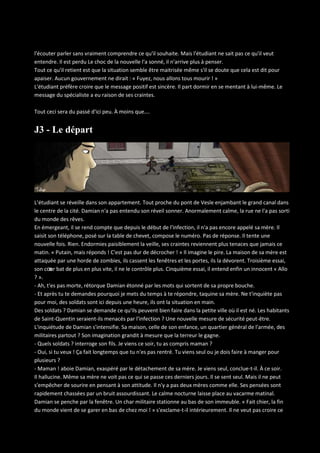 l'écouter parler sans vraiment comprendre ce qu'il souhaite. Mais l'étudiant ne sait pas ce qu'il veut
entendre. Il est perdu Le choc de la nouvelle l'a sonné, il n'arrive plus à penser.
Tout ce qu'il retient est que la situation semble être maitrisée même s'il se doute que cela est dit pour
apaiser. Aucun gouvernement ne dirait : « Fuyez, nous allons tous mourir ! »
L'étudiant préfère croire que le message positif est sincère. Il part dormir en se mentant à lui-même. Le
message du spécialiste a eu raison de ses craintes.
Tout ceci sera du passé d'ici peu. À moins que….

J3 - Le départ

L’étudiant se réveille dans son appartement. Tout proche du pont de Vesle enjambant le grand canal dans
le centre de la cité. Damian n'a pas entendu son réveil sonner. Anormalement calme, la rue ne l'a pas sorti
du monde des rêves.
En émergeant, il se rend compte que depuis le début de l'infection, il n'a pas encore appelé sa mère. Il
saisit son téléphone, posé sur la table de chevet, compose le numéro. Pas de réponse. Il tente une
nouvelle fois. Rien. Endormies paisiblement la veille, ses craintes reviennent plus tenaces que jamais ce
matin. « Putain, mais réponds ! C'est pas dur de décrocher ! » Il imagine le pire. La maison de sa mère est
attaquée par une horde de zombies, ils cassent les fenêtres et les portes, ils la dévorent. Troisième essai,
son cœ bat de plus en plus vite, il ne le contrôle plus. Cinquième essai, il entend enfin un innocent « Allo
ur
? ».
- Ah, t'es pas morte, rétorque Damian étonné par les mots qui sortent de sa propre bouche.
- Et après tu te demandes pourquoi je mets du temps à te répondre, taquine sa mère. Ne t'inquiète pas
pour moi, des soldats sont ici depuis une heure, ils ont la situation en main.
Des soldats ? Damian se demande ce qu'ils peuvent bien faire dans la petite ville où il est né. Les habitants
de Saint-Quentin seraient-ils menacés par l'infection ? Une nouvelle mesure de sécurité peut-être.
L'inquiétude de Damian s'intensifie. Sa maison, celle de son enfance, un quartier général de l'armée, des
militaires partout ? Son imagination grandit à mesure que la terreur le gagne.
- Quels soldats ? interroge son fils. Je viens ce soir, tu as compris maman ?
- Oui, si tu veux ! Ça fait longtemps que tu n'es pas rentré. Tu viens seul ou je dois faire à manger pour
plusieurs ?
- Maman ! aboie Damian, exaspéré par le détachement de sa mère. Je viens seul, conclue-t-il. À ce soir.
Il hallucine. Même sa mère ne voit pas ce qui se passe ces derniers jours. Il se sent seul. Mais il ne peut
s'empêcher de sourire en pensant à son attitude. Il n'y a pas deux mères comme elle. Ses pensées sont
rapidement chassées par un bruit assourdissant. Le calme nocturne laisse place au vacarme matinal.
Damian se penche par la fenêtre. Un char militaire stationne au bas de son immeuble. « Fait chier, la fin
du monde vient de se garer en bas de chez moi ! » s'exclame-t-il intérieurement. Il ne veut pas croire ce

 