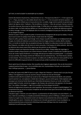 qu'il voit, ce serait accepter la catastrophe qui se prépare.
Comme des dizaines de personnes, il descend dans la rue. « Pourquoi vous êtes là ? ». « C'est si grave que
ça ? ». « Papa, pourquoi il y a des soldats devant chez nous ? ». « C'est une putain de bonne question », se
dit-il. Il interroge le militaire qui se trouve près du char. Le soldat, visage rond et juvénile ne parvient pas à
obtenir de réponse claire. Il balbutie « Plan de défense, monsieur ! » Rien de concluant. Damian remonte
les escaliers deux par deux jusqu'au deuxième étage. Il s'affale dans son canapé et allume la télévision. Fin
du silence radio. Les flashs spéciaux défilent sur l'ancienne petite télé. Les chaînes de télévisions portent
le même message. L'armée a été déployée dans les endroits stratégiques du pays pour être plus efficace
en cas d'appel d'urgence.
Damian le savait. Il sent un poids le quitter à l'annonce de ce changement de ton par les médias. Il ne sera
plus le seul à croire en quelque chose de fou. Il avait raison de s'inquiéter.
Depuis la veille, quelque chose avait changé. Entre chaque nouvelle information sur le déplacement des
troupes, les chaînes de télévision surenchérissent dans les images amateurs. Londres, Berlin, Istanbul,
Paris. Le monde est touché. Des cas exceptionnels pour les médias il y a deux jours encore sont devenus
plus fréquents. Les vidéos sont de moins en moins censurées. C'est toujours le même scénario : des morts
qui dévorent des vivants avant d'être abattus par des policiers ou des militaires.
L'étudiant ressent une impression étrange à chacune de ces vidéos. Chaque début de reportage, la
situation semble critique laissant une crainte immense l'envahir. Ensuite, la maîtrise de l'incident par les
forces de l'ordre l'apaise finalement. Le message véhiculé par les médias est plutôt positif : « La situation
est sous contrôle, mais chaque victime de l'infection est une victime de trop. » Au fil des heures, Damian
se met à douter. Tout ne va pas bien se passer. Les vidéos ont un effet de moins en moins positif sur lui, il
devine les difficultés du gouvernement, ils ne pourront pas arrêter la profusion de nouveaux cas.
Heure après heure le discours évolue. Des nouvelles plus tragiques apparaissent. Des cas de résurrection
surgissent partout dans le pays ; ils ne contrôlent plus rien, le présentateur finit par une note positive «
Pour n'effrayer personne... », pense Damian.
Au milieu de l'après-midi, BFM TV lance un sujet « Départ de l'infection ». Damian met le son plus fort par
réflexe. C'est également à cause du vacarme créé par l'armée non loin de l'immeuble.
La théorie serait celle d'un accident qui aurait eu lieu à l'Aéroport International de Berlin. Une semaine
avant le premier cas, une explosion a éclaté dans l'aéroport, aucune victime grave. Cette explosion avait
provoqué une immense fumée blanche qui s'était déversée plusieurs heures sur la ville. Les Berlinois
avaient ingéré la fumée, comme les voyageurs, des français, des américains, des japonais. Un virus peutêtre ? Les médias s'interrogent : s'agit-il d'un accident ou d'une attaque terroriste ?
Damian est légèrement convaincu par cette hypothèse. Des terroristes, une guerre bactériologique ? Le
conspirationniste qui vit en lui ne peut s'empêcher de voir autre chose que le terrorisme. Cette réponse
est devenue trop facile.
L'étudiant zappe. Il cherche une autre réponse. La présentatrice d'I-télé propose une autre théorie : un
virus. Selon les scientifiques, la maladie proviendrait d'Amérique Latine et d'Afrique. La fièvre jaune aurait
muté en un super virus. Son évolution serait une réponse à une protection des anticorps contre la
maladie grâce au vaccin. L'évolution de l'arbovirus est si brutale que personne n'a pu s'y préparer. La
souche proviendrait plus certainement d'Amérique Latine que d'Afrique mais rien ne permet de
réellement le confirmer pour l'instant.

 