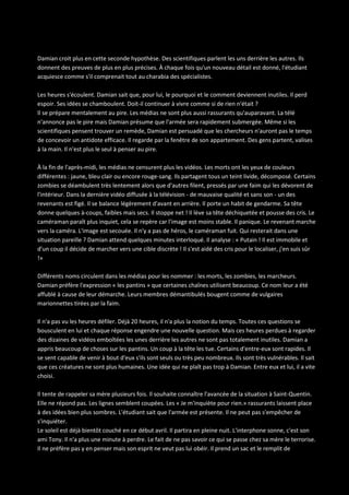 Damian croit plus en cette seconde hypothèse. Des scientifiques parlent les uns derrière les autres. Ils
donnent des preuves de plus en plus précises. À chaque fois qu'un nouveau détail est donné, l'étudiant
acquiesce comme s'il comprenait tout au charabia des spécialistes.
Les heures s'écoulent. Damian sait que, pour lui, le pourquoi et le comment deviennent inutiles. Il perd
espoir. Ses idées se chamboulent. Doit-il continuer à vivre comme si de rien n'était ?
Il se prépare mentalement au pire. Les médias ne sont plus aussi rassurants qu'auparavant. La télé
n'annonce pas le pire mais Damian présume que l'armée sera rapidement submergée. Même si les
scientifiques pensent trouver un remède, Damian est persuadé que les chercheurs n'auront pas le temps
de concevoir un antidote efficace. Il regarde par la fenêtre de son appartement. Des gens partent, valises
à la main. Il n'est plus le seul à penser au pire.
À la fin de l'après-midi, les médias ne censurent plus les vidéos. Les morts ont les yeux de couleurs
différentes : jaune, bleu clair ou encore rouge-sang. Ils partagent tous un teint livide, décomposé. Certains
zombies se déambulent très lentement alors que d'autres filent, pressés par une faim qui les dévorent de
l'intérieur. Dans la dernière vidéo diffusée à la télévision - de mauvaise qualité et sans son - un des
revenants est figé. Il se balance légèrement d'avant en arrière. Il porte un habit de gendarme. Sa tête
donne quelques à-coups, faibles mais secs. Il stoppe net ! Il lève sa tête déchiquetée et pousse des cris. Le
caméraman paraît plus inquiet, cela se repère car l'image est moins stable. Il panique. Le revenant marche
vers la caméra. L'image est secouée. Il n'y a pas de héros, le caméraman fuit. Qui resterait dans une
situation pareille ? Damian attend quelques minutes interloqué. Il analyse : « Putain ! Il est immobile et
d'un coup il décide de marcher vers une cible discrète ! Il s'est aidé des cris pour le localiser, j'en suis sûr
!»
Différents noms circulent dans les médias pour les nommer : les morts, les zombies, les marcheurs.
Damian préfère l'expression « les pantins » que certaines chaînes utilisent beaucoup. Ce nom leur a été
affublé à cause de leur démarche. Leurs membres démantibulés bougent comme de vulgaires
marionnettes tirées par la faim.
Il n'a pas vu les heures défiler. Déjà 20 heures, il n'a plus la notion du temps. Toutes ces questions se
bousculent en lui et chaque réponse engendre une nouvelle question. Mais ces heures perdues à regarder
des dizaines de vidéos emboîtées les unes derrière les autres ne sont pas totalement inutiles. Damian a
appris beaucoup de choses sur les pantins. Un coup à la tête les tue. Certains d'entre-eux sont rapides. Il
se sent capable de venir à bout d'eux s'ils sont seuls ou très peu nombreux. Ils sont très vulnérables. Il sait
que ces créatures ne sont plus humaines. Une idée qui ne plaît pas trop à Damian. Entre eux et lui, il a vite
choisi.
Il tente de rappeler sa mère plusieurs fois. Il souhaite connaître l'avancée de la situation à Saint-Quentin.
Elle ne répond pas. Les lignes semblent coupées. Les « Je m'inquiète pour rien.» rassurants laissent place
à des idées bien plus sombres. L'étudiant sait que l'armée est présente. Il ne peut pas s'empêcher de
s'inquiéter.
Le soleil est déjà bientôt couché en ce début avril. Il partira en pleine nuit. L'interphone sonne, c'est son
ami Tony. Il n'a plus une minute à perdre. Le fait de ne pas savoir ce qui se passe chez sa mère le terrorise.
Il ne préfère pas y en penser mais son esprit ne veut pas lui obéir. Il prend un sac et le remplit de

 