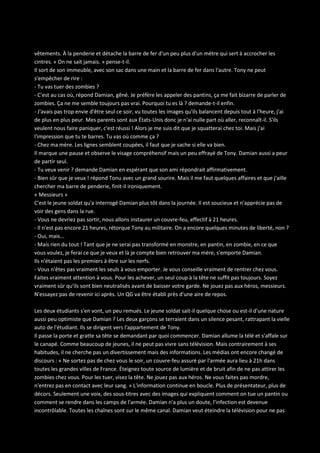 vêtements. À la penderie et détache la barre de fer d'un peu plus d'un mètre qui sert à accrocher les
cintres. « On ne sait jamais. » pense-t-il.
Il sort de son immeuble, avec son sac dans une main et la barre de fer dans l'autre. Tony ne peut
s'empêcher de rire :
- Tu vas tuer des zombies ?
- C'est au cas où, répond Damian, gêné. Je préfère les appeler des pantins, ça me fait bizarre de parler de
zombies. Ça ne me semble toujours pas vrai. Pourquoi tu es là ? demande-t-il enfin.
- J'avais pas trop envie d'être seul ce soir, vu toutes les images qu'ils balancent depuis tout à l'heure, j'ai
de plus en plus peur. Mes parents sont aux États-Unis donc je n'ai nulle part où aller, reconnaît-il. S'ils
veulent nous faire paniquer, c'est réussi ! Alors je me suis dit que je squatterai chez toi. Mais j'ai
l'impression que tu te barres. Tu vas où comme ça ?
- Chez ma mère. Les lignes semblent coupées, il faut que je sache si elle va bien.
Il marque une pause et observe le visage compréhensif mais un peu effrayé de Tony. Damian aussi a peur
de partir seul.
- Tu veux venir ? demande Damian en espérant que son ami répondrait affirmativement.
- Bien sûr que je veux ! répond Tonu avec un grand sourire. Mais il me faut quelques affaires et que j'aille
chercher ma barre de penderie, finit-il ironiquement.
« Messieurs »
C'est le jeune soldat qu'a interrogé Damian plus tôt dans la journée. Il est soucieux et n'apprécie pas de
voir des gens dans la rue.
- Vous ne devriez pas sortir, nous allons instaurer un couvre-feu, effectif à 21 heures.
- Il n'est pas encore 21 heures, rétorque Tony au militaire. On a encore quelques minutes de liberté, non ?
- Oui, mais...
- Mais rien du tout ! Tant que je ne serai pas transformé en monstre, en pantin, en zombie, en ce que
vous voulez, je ferai ce que je veux et là je compte bien retrouver ma mère, s'emporte Damian.
Ils n'étaient pas les premiers à être sur les nerfs.
- Vous n'êtes pas vraiment les seuls à vous emporter. Je vous conseille vraiment de rentrer chez vous.
Faites vraiment attention à vous. Pour les achever, un seul coup à la tête ne suffit pas toujours. Soyez
vraiment sûr qu'ils sont bien neutralisés avant de baisser votre garde. Ne jouez pas aux héros, messieurs.
N'essayez pas de revenir ici après. Un QG va être établi près d'une aire de repos.
Les deux étudiants s'en vont, un peu remués. Le jeune soldat sait-il quelque chose ou est-il d'une nature
aussi peu optimiste que Damian ? Les deux garçons se terraient dans un silence pesant, rattrapant la vielle
auto de l'étudiant. Ils se dirigent vers l'appartement de Tony.
Il passe la porte et gratte sa tête se demandant par quoi commencer. Damian allume la télé et s'affale sur
le canapé. Comme beaucoup de jeunes, il ne peut pas vivre sans télévision. Mais contrairement à ses
habitudes, il ne cherche pas un divertissement mais des informations. Les médias ont encore changé de
discours : « Ne sortez pas de chez vous le soir, un couvre-feu assuré par l'armée aura lieu à 21h dans
toutes les grandes villes de France. Éteignez toute source de lumière et de bruit afin de ne pas attirer les
zombies chez vous. Pour les tuer, visez la tête. Ne jouez pas aux héros. Ne vous faites pas mordre,
n'entrez pas en contact avec leur sang. » L'information continue en boucle. Plus de présentateur, plus de
décors. Seulement une voix, des sous-titres avec des images qui expliquent comment on tue un pantin ou
comment se rendre dans les camps de l'armée. Damian n'a plus un doute, l'infection est devenue
incontrôlable. Toutes les chaînes sont sur le même canal. Damian veut éteindre la télévision pour ne pas

 