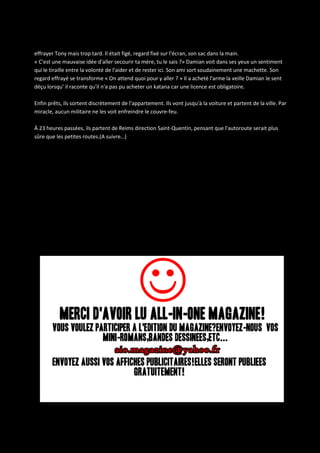 effrayer Tony mais trop tard. Il était figé, regard fixé sur l'écran, son sac dans la main.
« C'est une mauvaise idée d'aller secourir ta mère, tu le sais ?» Damian voit dans ses yeux un sentiment
qui le tiraille entre la volonté de l'aider et de rester ici. Son ami sort soudainement une machette. Son
regard effrayé se transforme « On attend quoi pour y aller ? » Il a acheté l'arme la veille Damian le sent
déçu lorsqu' il raconte qu'il n'a pas pu acheter un katana car une licence est obligatoire.
Enfin prêts, ils sortent discrètement de l'appartement. Ils vont jusqu'à la voiture et partent de la ville. Par
miracle, aucun militaire ne les voit enfreindre le couvre-feu.
À 23 heures passées, ils partent de Reims direction Saint-Quentin, pensant que l'autoroute serait plus
sûre que les petites routes.(A suivre…)

 
