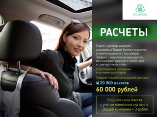 20 000 пакетов
60 000 рублей
Эффект - водители возвращаются,
рассказывают друзьям о новой идее
и советуют ехать к вам.
РАСЧЕТЫ
Пакет с мусором выбросят,
а реклама о Вашем бизнесе останется
в памяти водителя и пассажира!
Средняя цена пакета
с учетом нанесения логотипа
Вашей компании – 3 рубля
Средняя годовая цена данной рекламы
Стопроцентное попадание
в целевую аудиторию!
 