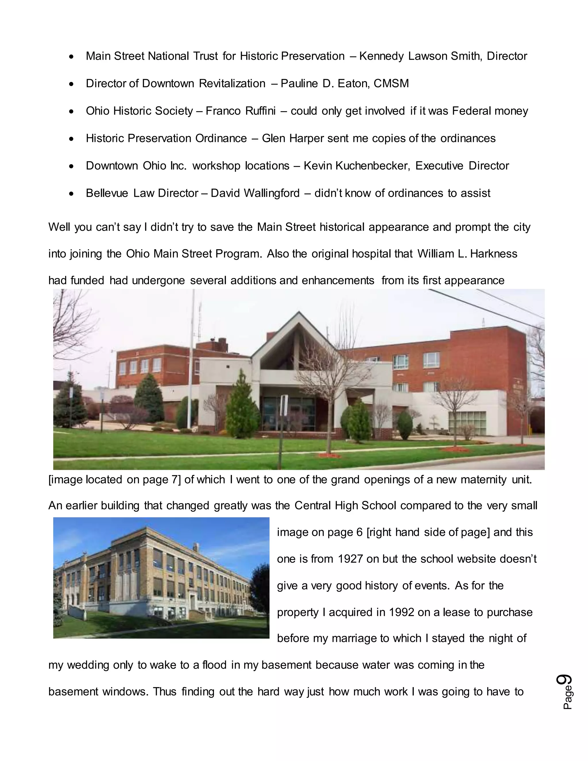 Page9
 Main Street National Trust for Historic Preservation – Kennedy Lawson Smith, Director
 Director of Downtown Revitalization – Pauline D. Eaton, CMSM
 Ohio Historic Society – Franco Ruffini – could only get involved if it was Federal money
 Historic Preservation Ordinance – Glen Harper sent me copies of the ordinances
 Downtown Ohio Inc. workshop locations – Kevin Kuchenbecker, Executive Director
 Bellevue Law Director – David Wallingford – didn’t know of ordinances to assist
Well you can’t say I didn’t try to save the Main Street historical appearance and prompt the city
into joining the Ohio Main Street Program. Also the original hospital that William L. Harkness
had funded had undergone several additions and enhancements from its first appearance
[image located on page 7] of which I went to one of the grand openings of a new maternity unit.
An earlier building that changed greatly was the Central High School compared to the very small
image on page 6 [right hand side of page] and this
one is from 1927 on but the school website doesn’t
give a very good history of events. As for the
property I acquired in 1992 on a lease to purchase
before my marriage to which I stayed the night of
my wedding only to wake to a flood in my basement because water was coming in the
basement windows. Thus finding out the hard way just how much work I was going to have to
 