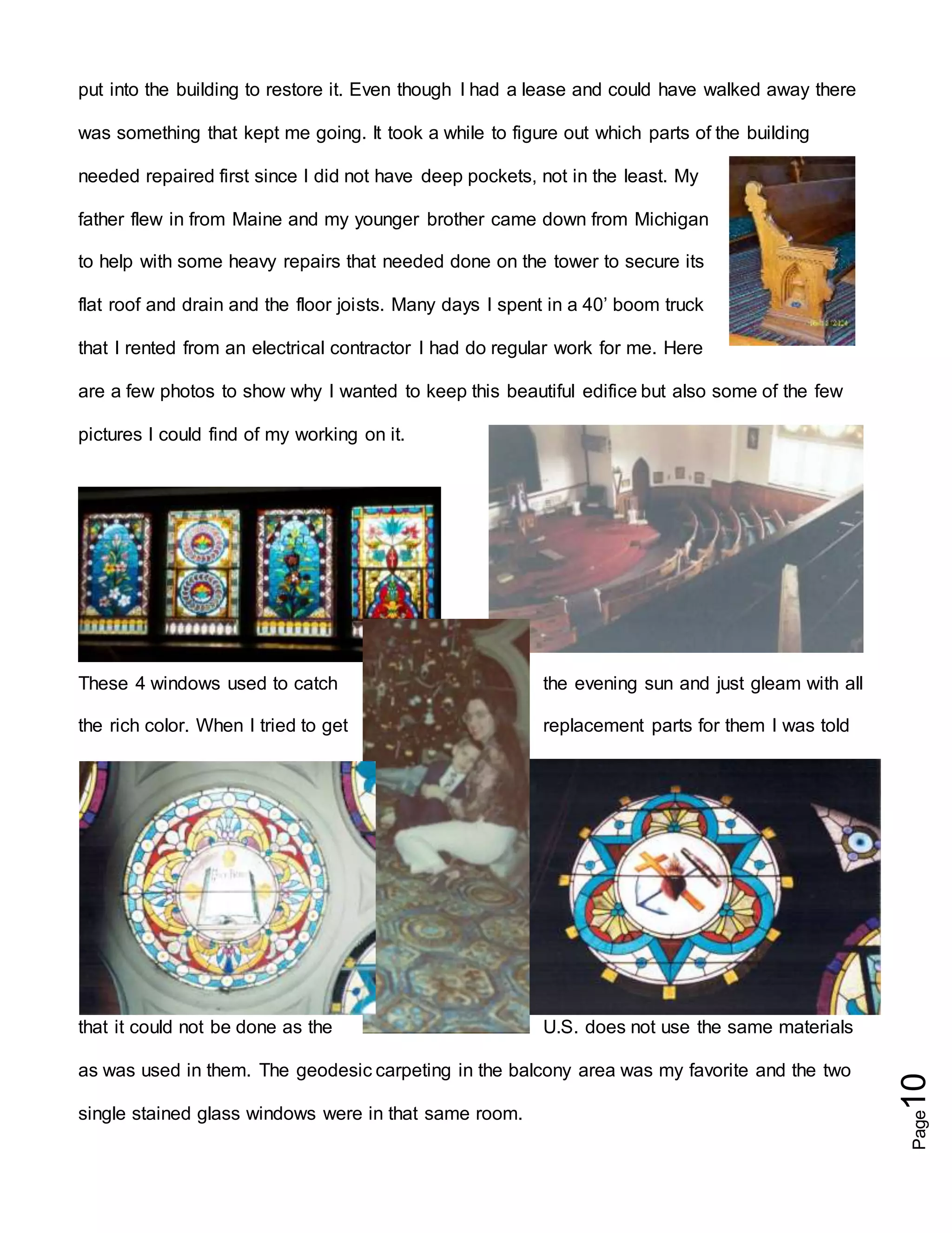 Page10
put into the building to restore it. Even though I had a lease and could have walked away there
was something that kept me going. It took a while to figure out which parts of the building
needed repaired first since I did not have deep pockets, not in the least. My
father flew in from Maine and my younger brother came down from Michigan
to help with some heavy repairs that needed done on the tower to secure its
flat roof and drain and the floor joists. Many days I spent in a 40’ boom truck
that I rented from an electrical contractor I had do regular work for me. Here
are a few photos to show why I wanted to keep this beautiful edifice but also some of the few
pictures I could find of my working on it.
These 4 windows used to catch the evening sun and just gleam with all
the rich color. When I tried to get replacement parts for them I was told
that it could not be done as the U.S. does not use the same materials
as was used in them. The geodesic carpeting in the balcony area was my favorite and the two
single stained glass windows were in that same room.
 
