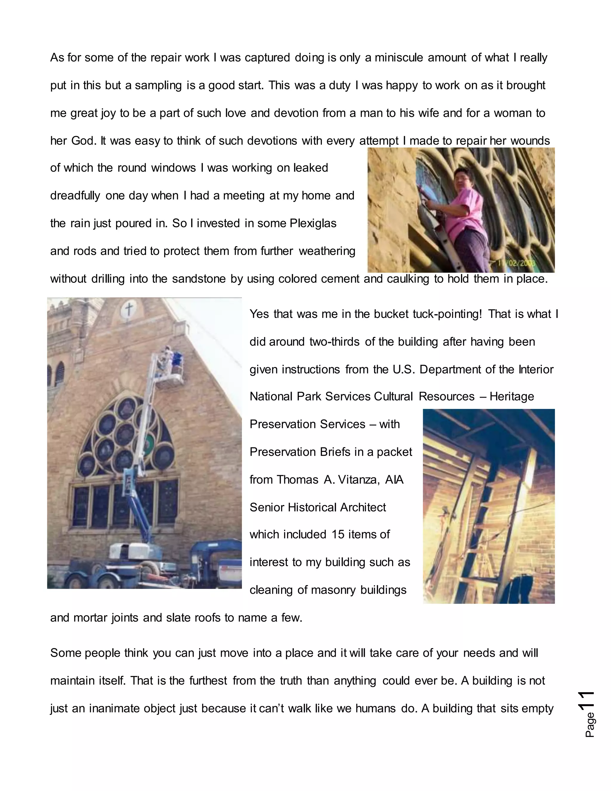 Page11
As for some of the repair work I was captured doing is only a miniscule amount of what I really
put in this but a sampling is a good start. This was a duty I was happy to work on as it brought
me great joy to be a part of such love and devotion from a man to his wife and for a woman to
her God. It was easy to think of such devotions with every attempt I made to repair her wounds
of which the round windows I was working on leaked
dreadfully one day when I had a meeting at my home and
the rain just poured in. So I invested in some Plexiglas
and rods and tried to protect them from further weathering
without drilling into the sandstone by using colored cement and caulking to hold them in place.
Yes that was me in the bucket tuck-pointing! That is what I
did around two-thirds of the building after having been
given instructions from the U.S. Department of the Interior
National Park Services Cultural Resources – Heritage
Preservation Services – with
Preservation Briefs in a packet
from Thomas A. Vitanza, AIA
Senior Historical Architect
which included 15 items of
interest to my building such as
cleaning of masonry buildings
and mortar joints and slate roofs to name a few.
Some people think you can just move into a place and it will take care of your needs and will
maintain itself. That is the furthest from the truth than anything could ever be. A building is not
just an inanimate object just because it can’t walk like we humans do. A building that sits empty
 