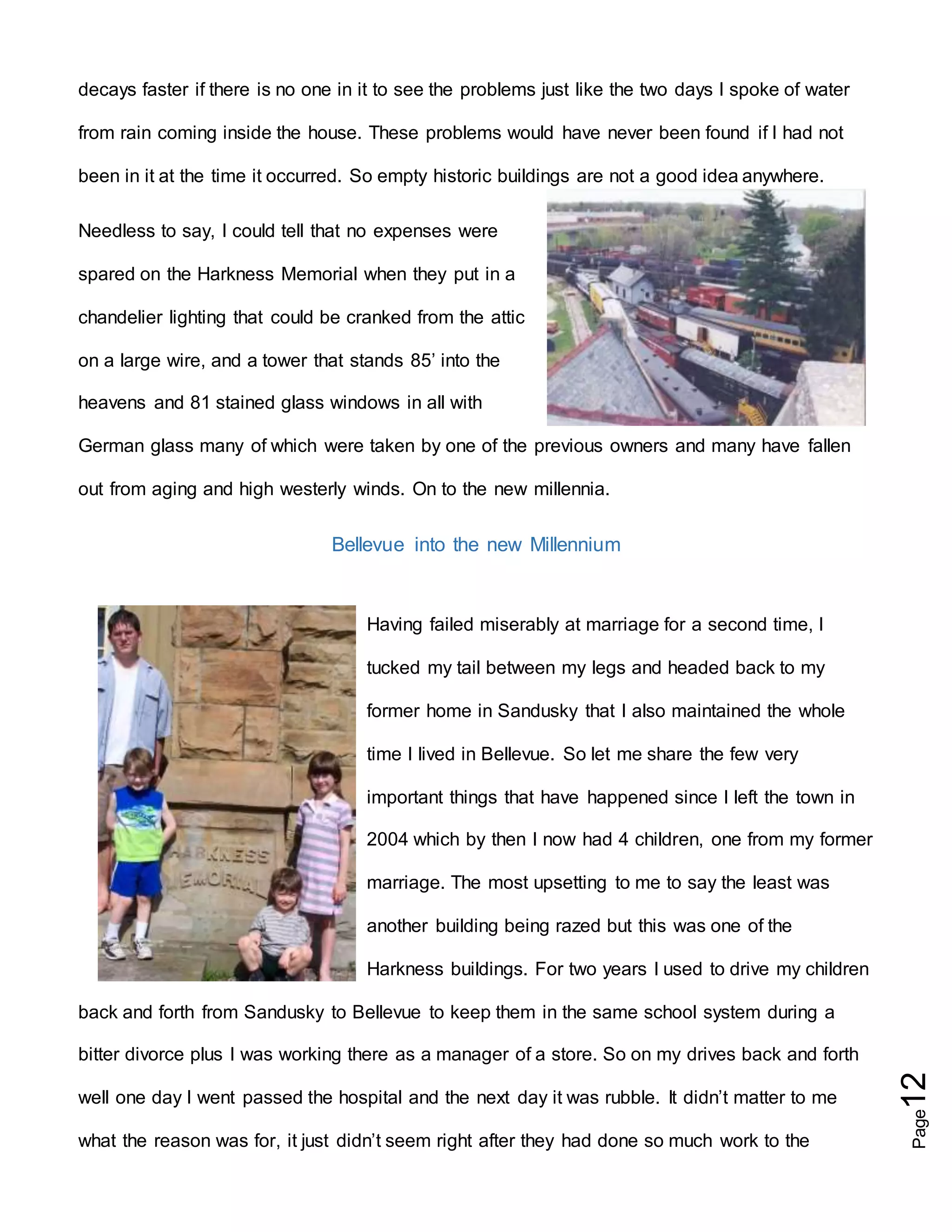 Page12
decays faster if there is no one in it to see the problems just like the two days I spoke of water
from rain coming inside the house. These problems would have never been found if I had not
been in it at the time it occurred. So empty historic buildings are not a good idea anywhere.
Needless to say, I could tell that no expenses were
spared on the Harkness Memorial when they put in a
chandelier lighting that could be cranked from the attic
on a large wire, and a tower that stands 85’ into the
heavens and 81 stained glass windows in all with
German glass many of which were taken by one of the previous owners and many have fallen
out from aging and high westerly winds. On to the new millennia.
Bellevue into the new Millennium
Having failed miserably at marriage for a second time, I
tucked my tail between my legs and headed back to my
former home in Sandusky that I also maintained the whole
time I lived in Bellevue. So let me share the few very
important things that have happened since I left the town in
2004 which by then I now had 4 children, one from my former
marriage. The most upsetting to me to say the least was
another building being razed but this was one of the
Harkness buildings. For two years I used to drive my children
back and forth from Sandusky to Bellevue to keep them in the same school system during a
bitter divorce plus I was working there as a manager of a store. So on my drives back and forth
well one day I went passed the hospital and the next day it was rubble. It didn’t matter to me
what the reason was for, it just didn’t seem right after they had done so much work to the
 
