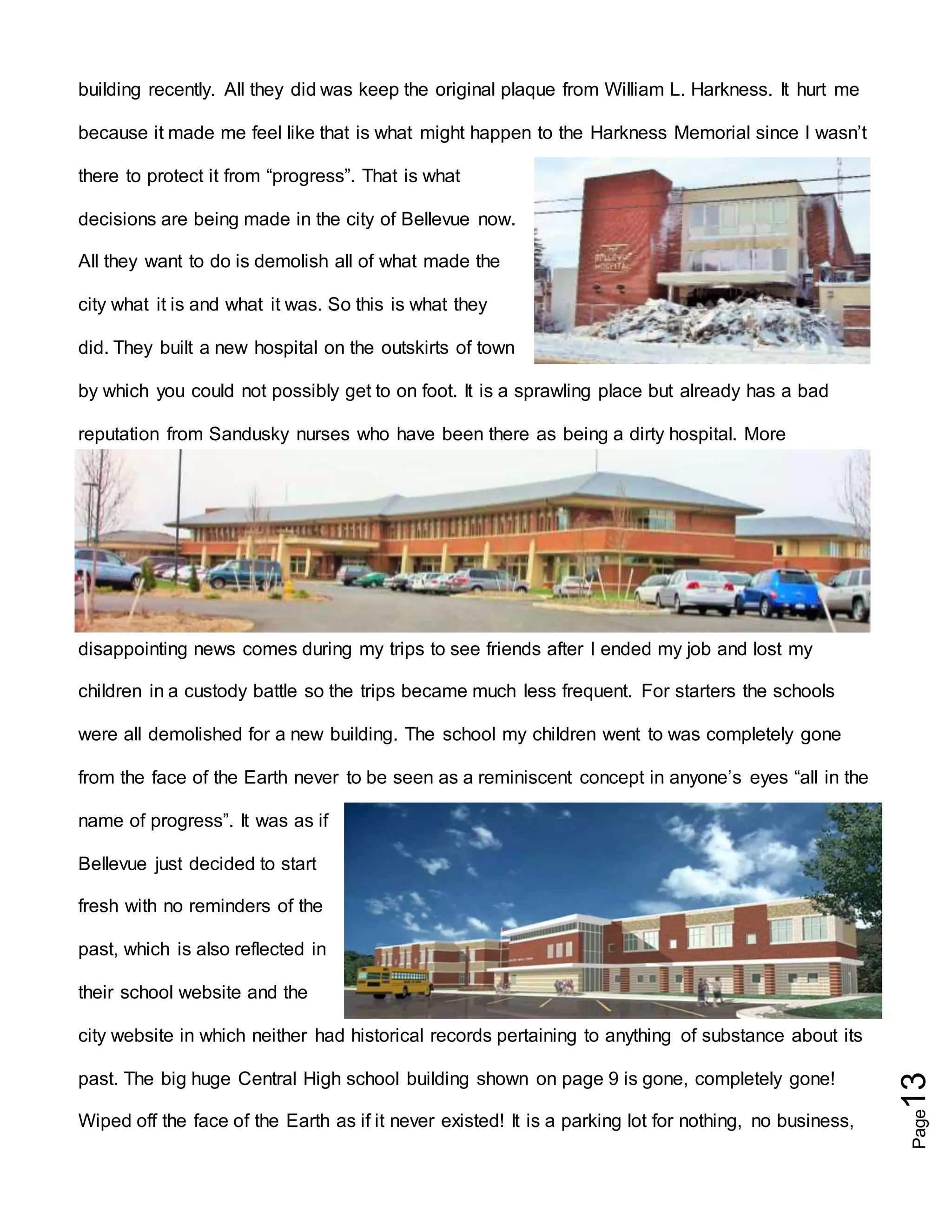 Page13
building recently. All they did was keep the original plaque from William L. Harkness. It hurt me
because it made me feel like that is what might happen to the Harkness Memorial since I wasn’t
there to protect it from “progress”. That is what
decisions are being made in the city of Bellevue now.
All they want to do is demolish all of what made the
city what it is and what it was. So this is what they
did. They built a new hospital on the outskirts of town
by which you could not possibly get to on foot. It is a sprawling place but already has a bad
reputation from Sandusky nurses who have been there as being a dirty hospital. More
disappointing news comes during my trips to see friends after I ended my job and lost my
children in a custody battle so the trips became much less frequent. For starters the schools
were all demolished for a new building. The school my children went to was completely gone
from the face of the Earth never to be seen as a reminiscent concept in anyone’s eyes “all in the
name of progress”. It was as if
Bellevue just decided to start
fresh with no reminders of the
past, which is also reflected in
their school website and the
city website in which neither had historical records pertaining to anything of substance about its
past. The big huge Central High school building shown on page 9 is gone, completely gone!
Wiped off the face of the Earth as if it never existed! It is a parking lot for nothing, no business,
 