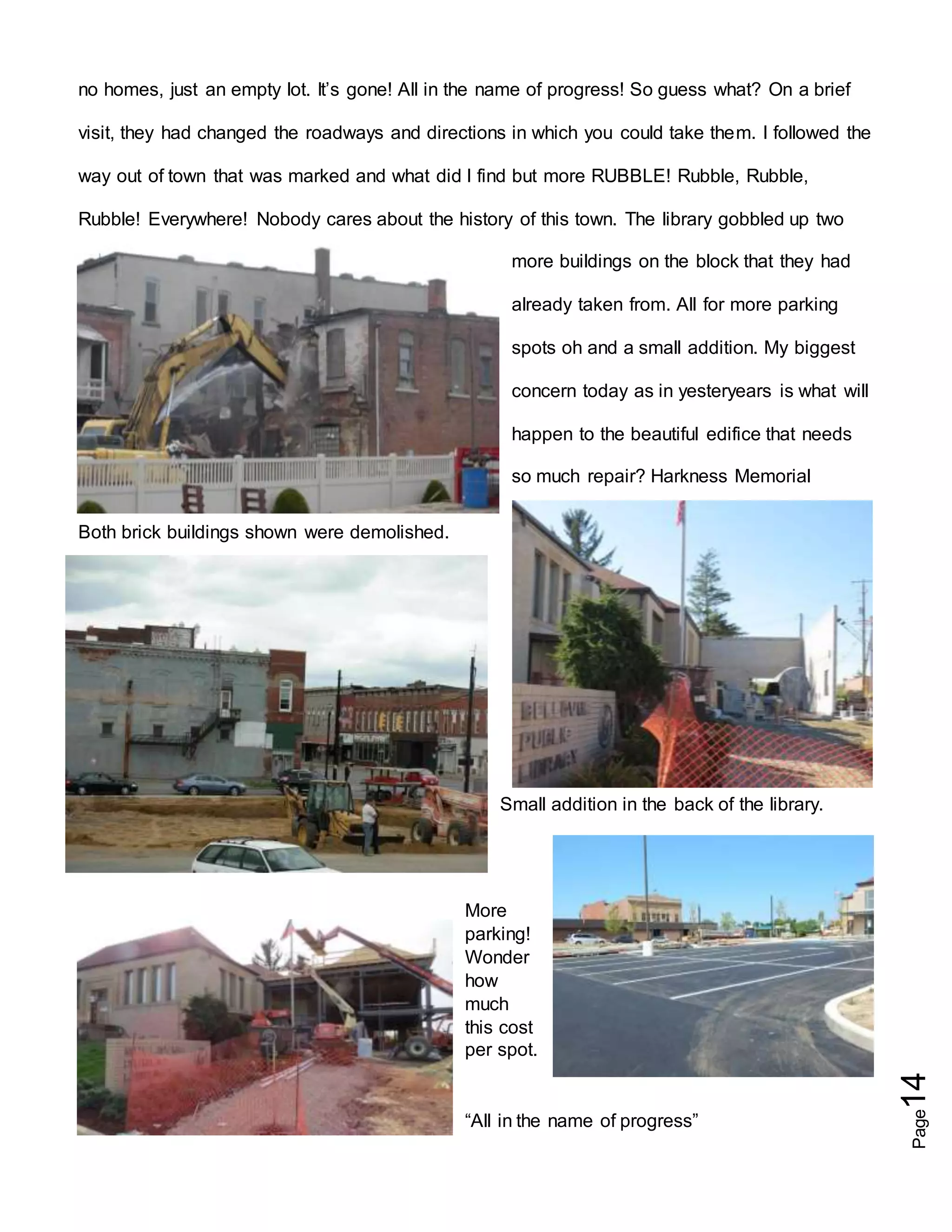 Page14
no homes, just an empty lot. It’s gone! All in the name of progress! So guess what? On a brief
visit, they had changed the roadways and directions in which you could take them. I followed the
way out of town that was marked and what did I find but more RUBBLE! Rubble, Rubble,
Rubble! Everywhere! Nobody cares about the history of this town. The library gobbled up two
more buildings on the block that they had
already taken from. All for more parking
spots oh and a small addition. My biggest
concern today as in yesteryears is what will
happen to the beautiful edifice that needs
so much repair? Harkness Memorial
Both brick buildings shown were demolished.
Small addition in the back of the library.
More
parking!
Wonder
how
much
this cost
per spot.
“All in the name of progress”
 