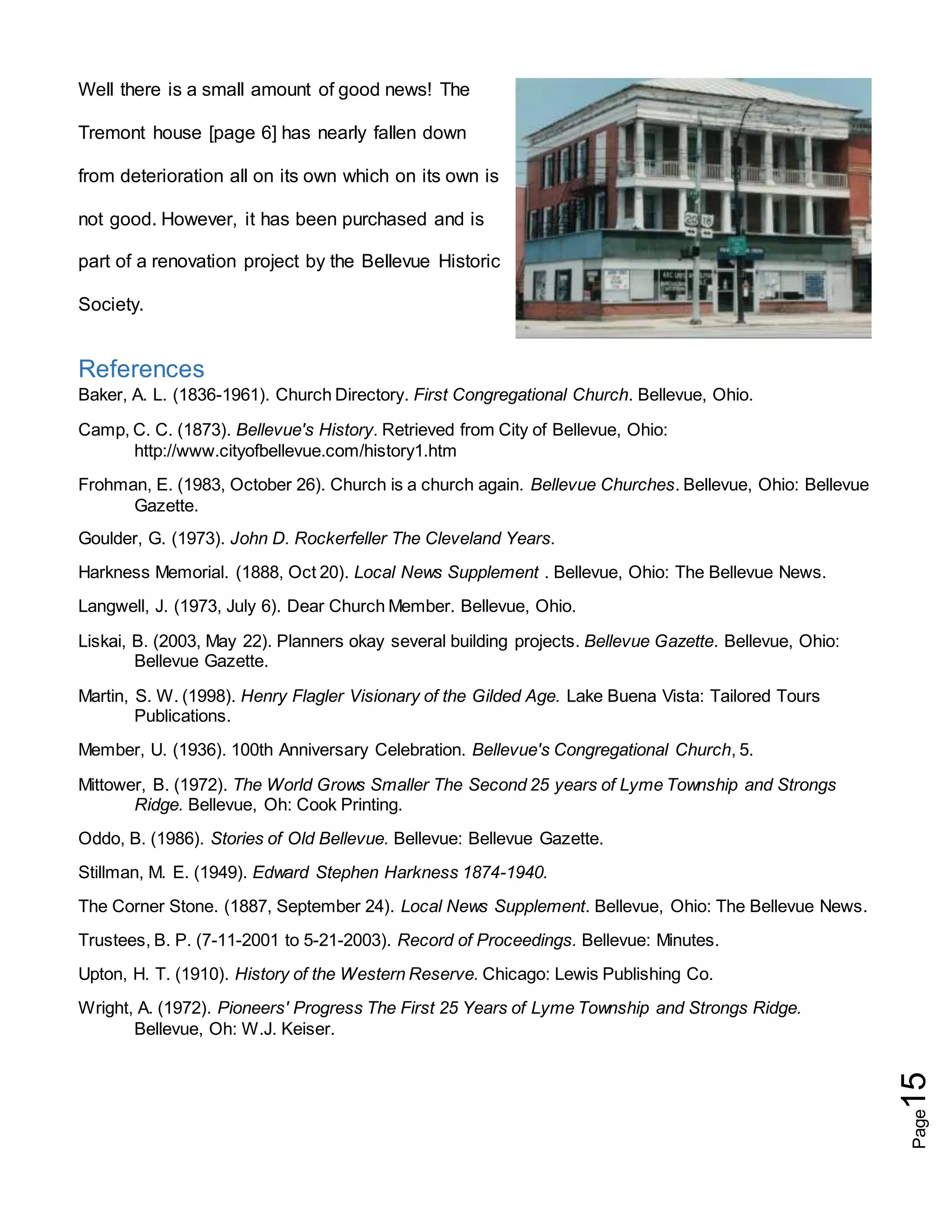 Page15
Well there is a small amount of good news! The
Tremont house [page 6] has nearly fallen down
from deterioration all on its own which on its own is
not good. However, it has been purchased and is
part of a renovation project by the Bellevue Historic
Society.
References
Baker, A. L. (1836-1961). Church Directory. First Congregational Church. Bellevue, Ohio.
Camp, C. C. (1873). Bellevue's History. Retrieved from City of Bellevue, Ohio:
http://www.cityofbellevue.com/history1.htm
Frohman, E. (1983, October 26). Church is a church again. Bellevue Churches. Bellevue, Ohio: Bellevue
Gazette.
Goulder, G. (1973). John D. Rockerfeller The Cleveland Years.
Harkness Memorial. (1888, Oct 20). Local News Supplement . Bellevue, Ohio: The Bellevue News.
Langwell, J. (1973, July 6). Dear Church Member. Bellevue, Ohio.
Liskai, B. (2003, May 22). Planners okay several building projects. Bellevue Gazette. Bellevue, Ohio:
Bellevue Gazette.
Martin, S. W. (1998). Henry Flagler Visionary of the Gilded Age. Lake Buena Vista: Tailored Tours
Publications.
Member, U. (1936). 100th Anniversary Celebration. Bellevue's Congregational Church, 5.
Mittower, B. (1972). The World Grows Smaller The Second 25 years of Lyme Township and Strongs
Ridge. Bellevue, Oh: Cook Printing.
Oddo, B. (1986). Stories of Old Bellevue. Bellevue: Bellevue Gazette.
Stillman, M. E. (1949). Edward Stephen Harkness 1874-1940.
The Corner Stone. (1887, September 24). Local News Supplement. Bellevue, Ohio: The Bellevue News.
Trustees, B. P. (7-11-2001 to 5-21-2003). Record of Proceedings. Bellevue: Minutes.
Upton, H. T. (1910). History of the Western Reserve. Chicago: Lewis Publishing Co.
Wright, A. (1972). Pioneers' Progress The First 25 Years of Lyme Township and Strongs Ridge.
Bellevue, Oh: W.J. Keiser.
 