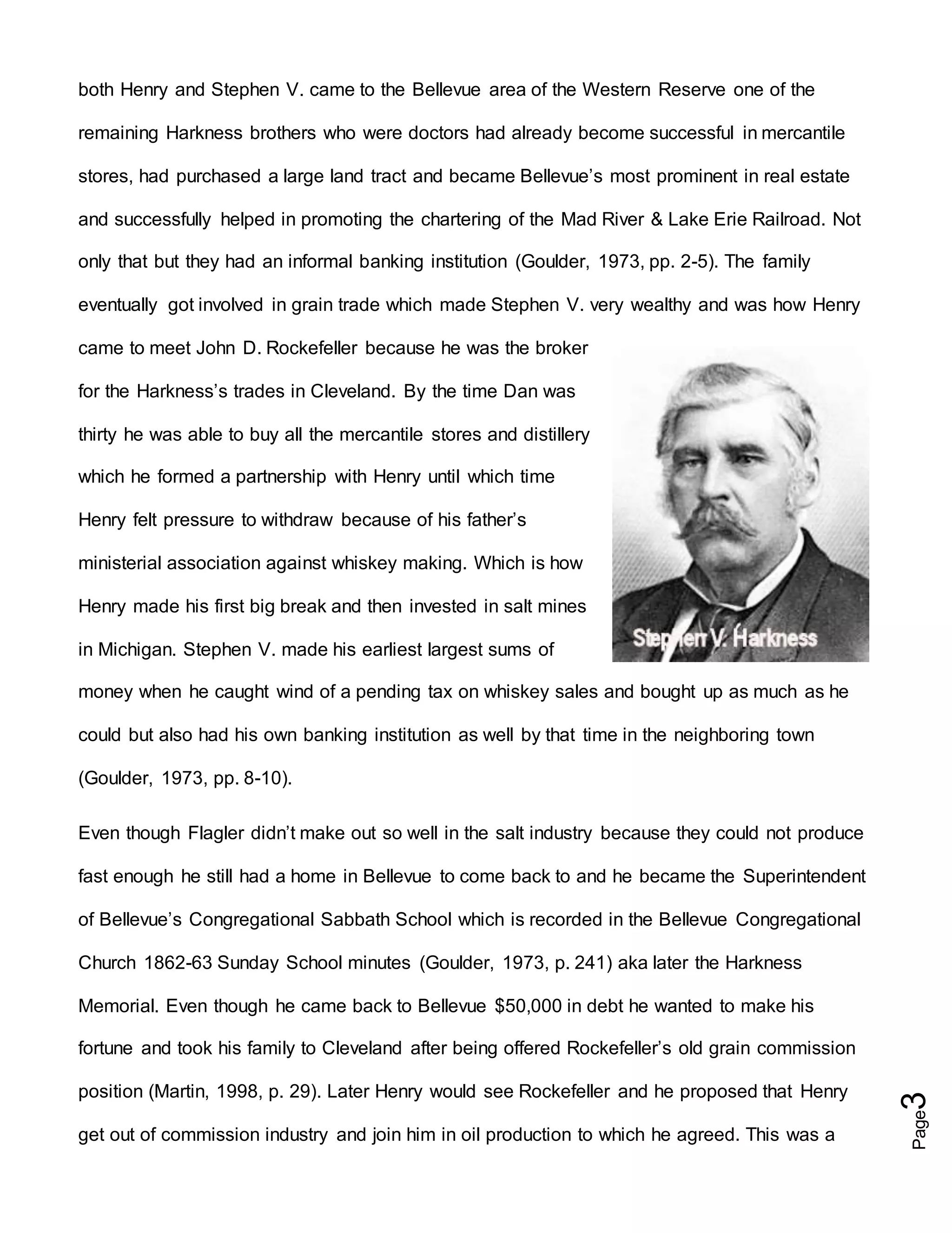 Page3
both Henry and Stephen V. came to the Bellevue area of the Western Reserve one of the
remaining Harkness brothers who were doctors had already become successful in mercantile
stores, had purchased a large land tract and became Bellevue’s most prominent in real estate
and successfully helped in promoting the chartering of the Mad River & Lake Erie Railroad. Not
only that but they had an informal banking institution (Goulder, 1973, pp. 2-5). The family
eventually got involved in grain trade which made Stephen V. very wealthy and was how Henry
came to meet John D. Rockefeller because he was the broker
for the Harkness’s trades in Cleveland. By the time Dan was
thirty he was able to buy all the mercantile stores and distillery
which he formed a partnership with Henry until which time
Henry felt pressure to withdraw because of his father’s
ministerial association against whiskey making. Which is how
Henry made his first big break and then invested in salt mines
in Michigan. Stephen V. made his earliest largest sums of
money when he caught wind of a pending tax on whiskey sales and bought up as much as he
could but also had his own banking institution as well by that time in the neighboring town
(Goulder, 1973, pp. 8-10).
Even though Flagler didn’t make out so well in the salt industry because they could not produce
fast enough he still had a home in Bellevue to come back to and he became the Superintendent
of Bellevue’s Congregational Sabbath School which is recorded in the Bellevue Congregational
Church 1862-63 Sunday School minutes (Goulder, 1973, p. 241) aka later the Harkness
Memorial. Even though he came back to Bellevue $50,000 in debt he wanted to make his
fortune and took his family to Cleveland after being offered Rockefeller’s old grain commission
position (Martin, 1998, p. 29). Later Henry would see Rockefeller and he proposed that Henry
get out of commission industry and join him in oil production to which he agreed. This was a
 