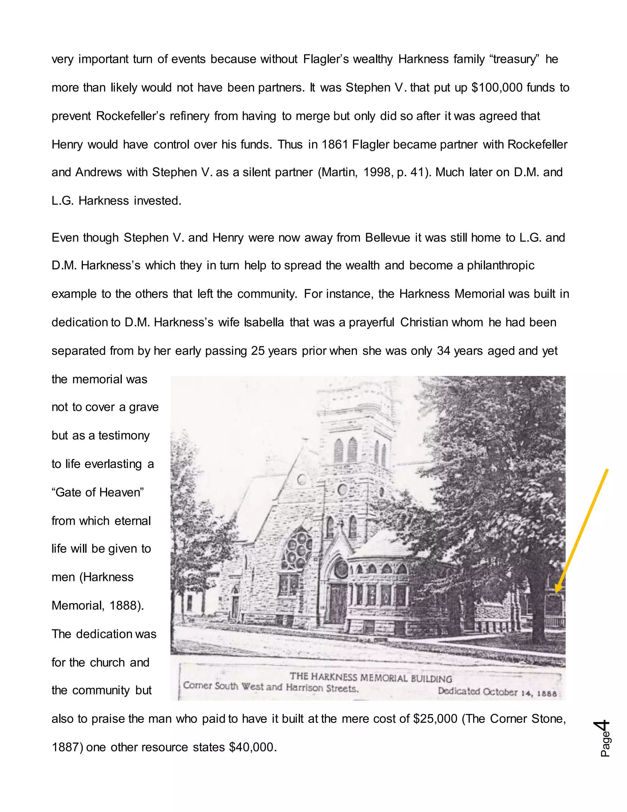 Page4
very important turn of events because without Flagler’s wealthy Harkness family “treasury” he
more than likely would not have been partners. It was Stephen V. that put up $100,000 funds to
prevent Rockefeller’s refinery from having to merge but only did so after it was agreed that
Henry would have control over his funds. Thus in 1861 Flagler became partner with Rockefeller
and Andrews with Stephen V. as a silent partner (Martin, 1998, p. 41). Much later on D.M. and
L.G. Harkness invested.
Even though Stephen V. and Henry were now away from Bellevue it was still home to L.G. and
D.M. Harkness’s which they in turn help to spread the wealth and become a philanthropic
example to the others that left the community. For instance, the Harkness Memorial was built in
dedication to D.M. Harkness’s wife Isabella that was a prayerful Christian whom he had been
separated from by her early passing 25 years prior when she was only 34 years aged and yet
the memorial was
not to cover a grave
but as a testimony
to life everlasting a
“Gate of Heaven”
from which eternal
life will be given to
men (Harkness
Memorial, 1888).
The dedication was
for the church and
the community but
also to praise the man who paid to have it built at the mere cost of $25,000 (The Corner Stone,
1887) one other resource states $40,000.
 