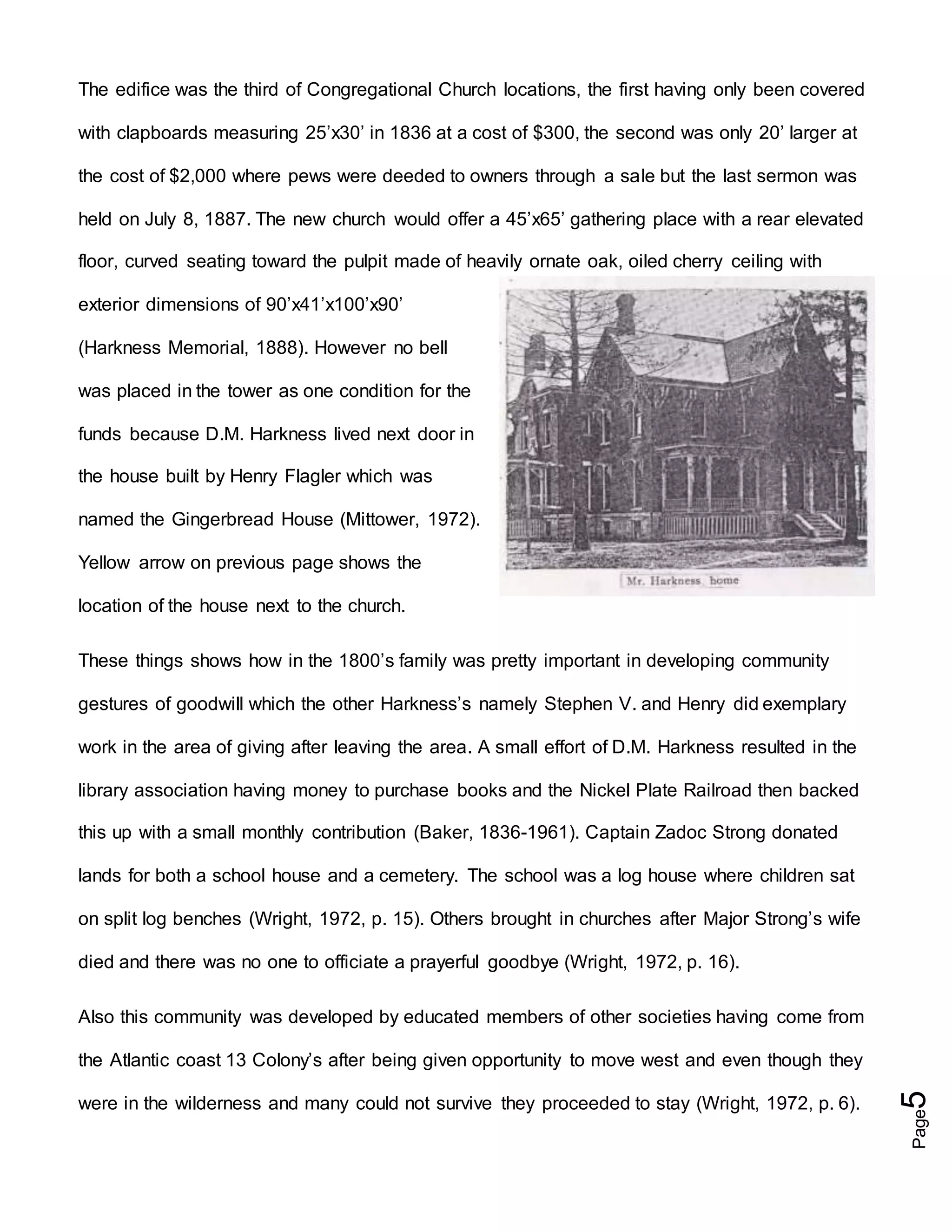 Page5
The edifice was the third of Congregational Church locations, the first having only been covered
with clapboards measuring 25’x30’ in 1836 at a cost of $300, the second was only 20’ larger at
the cost of $2,000 where pews were deeded to owners through a sale but the last sermon was
held on July 8, 1887. The new church would offer a 45’x65’ gathering place with a rear elevated
floor, curved seating toward the pulpit made of heavily ornate oak, oiled cherry ceiling with
exterior dimensions of 90’x41’x100’x90’
(Harkness Memorial, 1888). However no bell
was placed in the tower as one condition for the
funds because D.M. Harkness lived next door in
the house built by Henry Flagler which was
named the Gingerbread House (Mittower, 1972).
Yellow arrow on previous page shows the
location of the house next to the church.
These things shows how in the 1800’s family was pretty important in developing community
gestures of goodwill which the other Harkness’s namely Stephen V. and Henry did exemplary
work in the area of giving after leaving the area. A small effort of D.M. Harkness resulted in the
library association having money to purchase books and the Nickel Plate Railroad then backed
this up with a small monthly contribution (Baker, 1836-1961). Captain Zadoc Strong donated
lands for both a school house and a cemetery. The school was a log house where children sat
on split log benches (Wright, 1972, p. 15). Others brought in churches after Major Strong’s wife
died and there was no one to officiate a prayerful goodbye (Wright, 1972, p. 16).
Also this community was developed by educated members of other societies having come from
the Atlantic coast 13 Colony’s after being given opportunity to move west and even though they
were in the wilderness and many could not survive they proceeded to stay (Wright, 1972, p. 6).
 