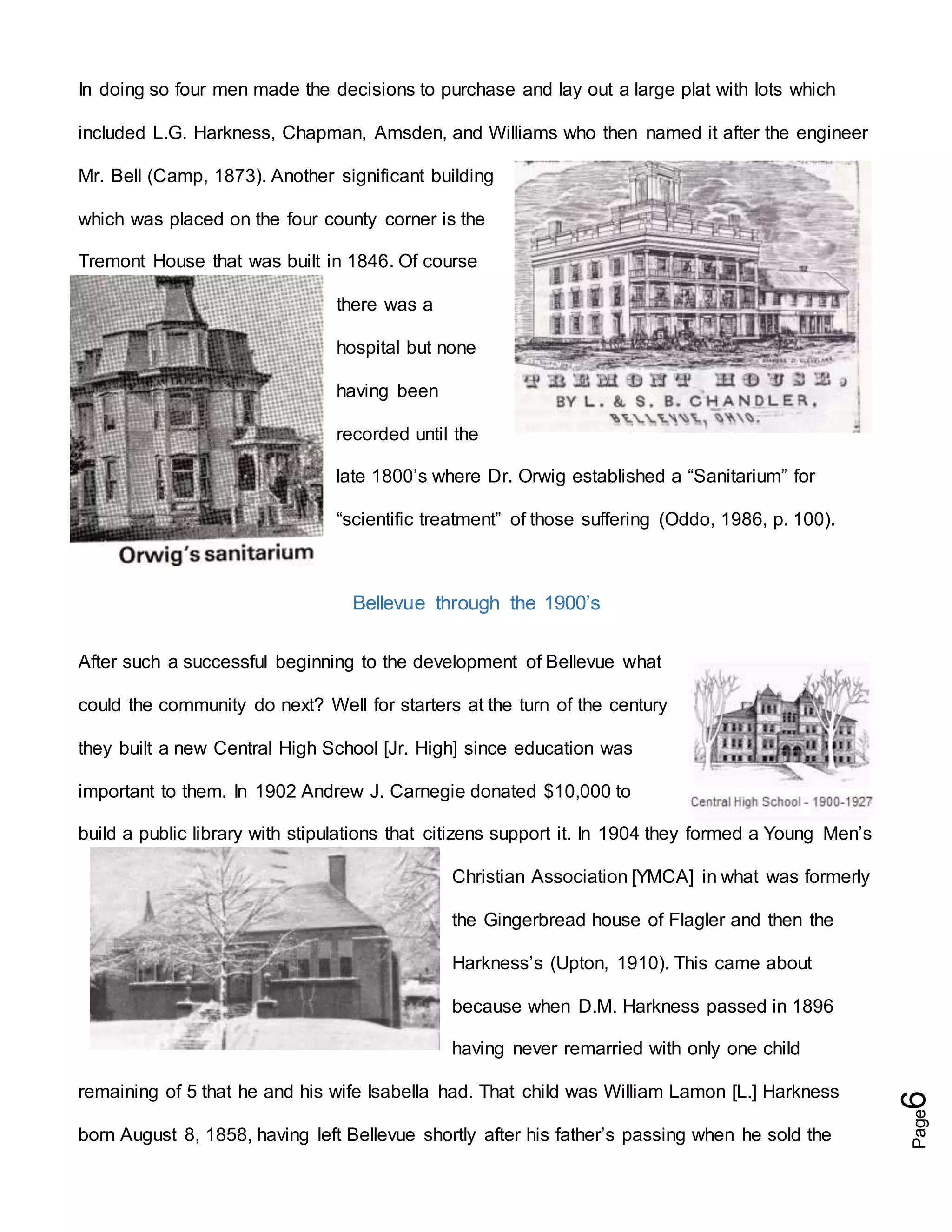 Page6
In doing so four men made the decisions to purchase and lay out a large plat with lots which
included L.G. Harkness, Chapman, Amsden, and Williams who then named it after the engineer
Mr. Bell (Camp, 1873). Another significant building
which was placed on the four county corner is the
Tremont House that was built in 1846. Of course
there was a
hospital but none
having been
recorded until the
late 1800’s where Dr. Orwig established a “Sanitarium” for
“scientific treatment” of those suffering (Oddo, 1986, p. 100).
Bellevue through the 1900’s
After such a successful beginning to the development of Bellevue what
could the community do next? Well for starters at the turn of the century
they built a new Central High School [Jr. High] since education was
important to them. In 1902 Andrew J. Carnegie donated $10,000 to
build a public library with stipulations that citizens support it. In 1904 they formed a Young Men’s
Christian Association [YMCA] in what was formerly
the Gingerbread house of Flagler and then the
Harkness’s (Upton, 1910). This came about
because when D.M. Harkness passed in 1896
having never remarried with only one child
remaining of 5 that he and his wife Isabella had. That child was William Lamon [L.] Harkness
born August 8, 1858, having left Bellevue shortly after his father’s passing when he sold the
 