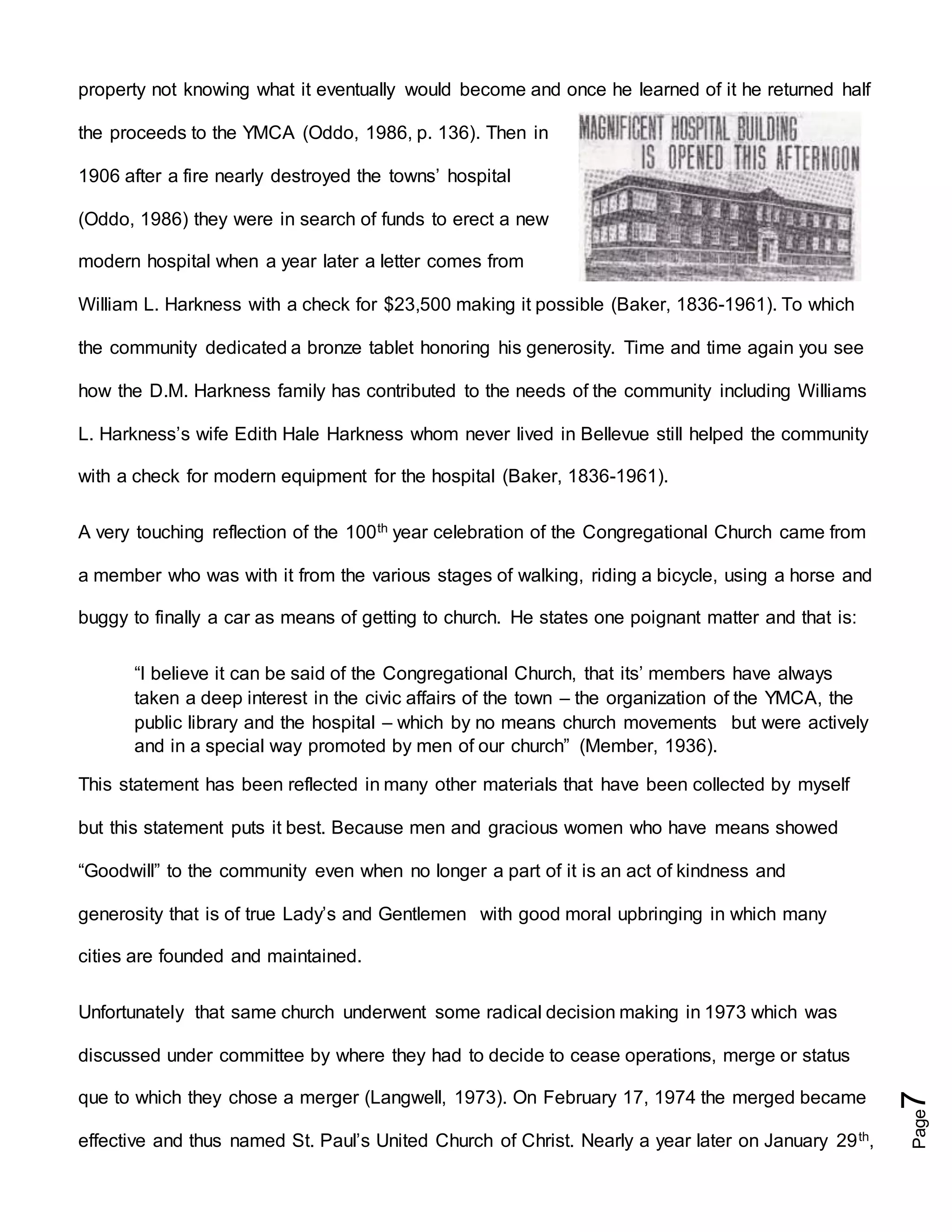 Page7
property not knowing what it eventually would become and once he learned of it he returned half
the proceeds to the YMCA (Oddo, 1986, p. 136). Then in
1906 after a fire nearly destroyed the towns’ hospital
(Oddo, 1986) they were in search of funds to erect a new
modern hospital when a year later a letter comes from
William L. Harkness with a check for $23,500 making it possible (Baker, 1836-1961). To which
the community dedicated a bronze tablet honoring his generosity. Time and time again you see
how the D.M. Harkness family has contributed to the needs of the community including Williams
L. Harkness’s wife Edith Hale Harkness whom never lived in Bellevue still helped the community
with a check for modern equipment for the hospital (Baker, 1836-1961).
A very touching reflection of the 100th year celebration of the Congregational Church came from
a member who was with it from the various stages of walking, riding a bicycle, using a horse and
buggy to finally a car as means of getting to church. He states one poignant matter and that is:
“I believe it can be said of the Congregational Church, that its’ members have always
taken a deep interest in the civic affairs of the town – the organization of the YMCA, the
public library and the hospital – which by no means church movements but were actively
and in a special way promoted by men of our church” (Member, 1936).
This statement has been reflected in many other materials that have been collected by myself
but this statement puts it best. Because men and gracious women who have means showed
“Goodwill” to the community even when no longer a part of it is an act of kindness and
generosity that is of true Lady’s and Gentlemen with good moral upbringing in which many
cities are founded and maintained.
Unfortunately that same church underwent some radical decision making in 1973 which was
discussed under committee by where they had to decide to cease operations, merge or status
que to which they chose a merger (Langwell, 1973). On February 17, 1974 the merged became
effective and thus named St. Paul’s United Church of Christ. Nearly a year later on January 29th,
 