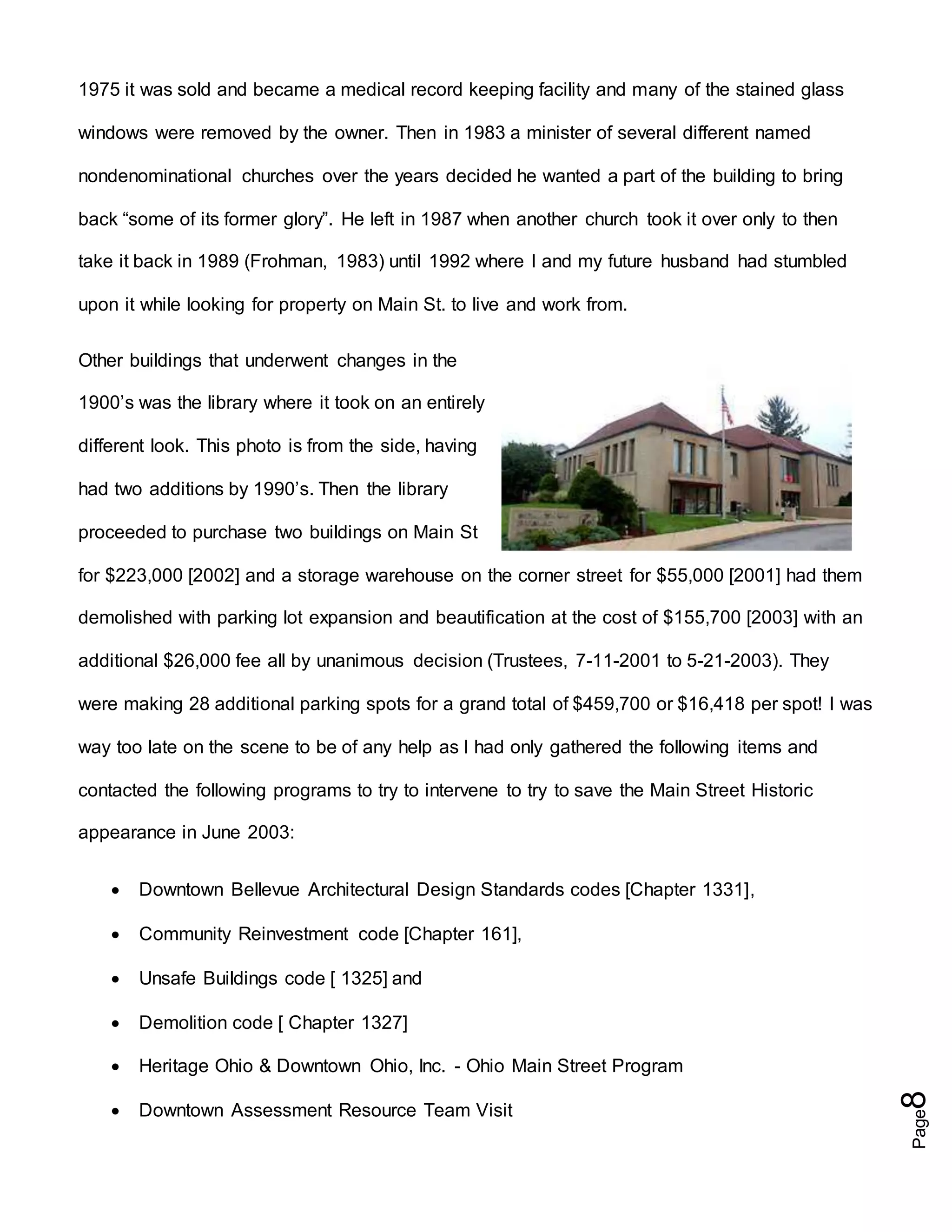 Page8
1975 it was sold and became a medical record keeping facility and many of the stained glass
windows were removed by the owner. Then in 1983 a minister of several different named
nondenominational churches over the years decided he wanted a part of the building to bring
back “some of its former glory”. He left in 1987 when another church took it over only to then
take it back in 1989 (Frohman, 1983) until 1992 where I and my future husband had stumbled
upon it while looking for property on Main St. to live and work from.
Other buildings that underwent changes in the
1900’s was the library where it took on an entirely
different look. This photo is from the side, having
had two additions by 1990’s. Then the library
proceeded to purchase two buildings on Main St
for $223,000 [2002] and a storage warehouse on the corner street for $55,000 [2001] had them
demolished with parking lot expansion and beautification at the cost of $155,700 [2003] with an
additional $26,000 fee all by unanimous decision (Trustees, 7-11-2001 to 5-21-2003). They
were making 28 additional parking spots for a grand total of $459,700 or $16,418 per spot! I was
way too late on the scene to be of any help as I had only gathered the following items and
contacted the following programs to try to intervene to try to save the Main Street Historic
appearance in June 2003:
 Downtown Bellevue Architectural Design Standards codes [Chapter 1331],
 Community Reinvestment code [Chapter 161],
 Unsafe Buildings code [ 1325] and
 Demolition code [ Chapter 1327]
 Heritage Ohio & Downtown Ohio, Inc. - Ohio Main Street Program
 Downtown Assessment Resource Team Visit
 