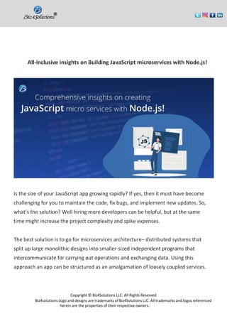 Copyright © Biz4Solutions LLC. All Rights Reserved
Biz4solutions Logo and designs are trademarks of Biz4Solutions LLC. All trademarks and logos referenced
herein are the properties of their respective owners.
All-inclusive insights on Building JavaScript microservices with Node.js!
Is the size of your JavaScript app growing rapidly? If yes, then it must have become
challenging for you to maintain the code, fix bugs, and implement new updates. So,
what’s the solution? Well hiring more developers can be helpful, but at the same
time might increase the project complexity and spike expenses.
The best solution is to go for microservices architecture– distributed systems that
split up large monolithic designs into smaller-sized independent programs that
intercommunicate for carrying out operations and exchanging data. Using this
approach an app can be structured as an amalgamation of loosely coupled services.
 