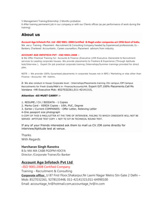 5-Management Training/Internship: 2 Months probation
6-After training permanent job in our company or with our Clients offices (as per performance of work during the
training)


About us
Account Age Infotech Pvt. Ltd –ISO 9001: 2008 Certified & Regd under companies act 1956 Govt of India,
We are a Training –Placement –Recruitment & Consulting Company headed by Experienced professionals, Ex –
Bankers, Chartered Accountants , Career counsellors ,Placement advisors from industry.

ACCOUNT AGE INFOTECH PVT –ISO 9001:2008 –
1-We Offer Practical Training for- Accounts & Finance (Executive )/HR Executive /Generalist & Recruitment
services to Leading corporate houses. We provide placements to Freshers & Experience (Through Aptitude
test/Interview ). Expert On job practical corporate training /Internships/Summer trainings provided for direct
jobs.

NOTE :: We provide 100% Guranteed placements in corporate houses not in BPO / Marketing or else other than
Finance –Accounts- HR –Admin.


2- We also conduct in-house Corporate level - Internships/Placements training /On campus /Off Campus
Recruitments for Fresh Grads/MBA’s in- Finance/Accounts/HR. Expert OJT.100% Placements.Call Ms
Vandana –HR Executive Mob: 8527032261,011-42141315,

Attention -All MUST CARRY :-

1. RESUME / CV / BIODATA - 1 Copies
2. Marks Card - XEROX Copies - 10th, PUC, Degree
3. Earlier / Current COMPANIES - Offer Letter, Relieving Letter
4-One passport size photograph
5-COPY OF THIS E-MAIL/LETTER AT THE TIME OF INTERVIEW, FAILING TO WHICH CANDIDATE WILL NOT BE
SERVED APTITUDE TEST COPY + NOT TO SIT IN TECHNICAL ROUND TEST.


If any of your friends interested ask them to mail us CV /OR come directly for
interview/Aptitude test at venue.

Thanks
With Regards

Harcharan Singh Ranotra
B.Sc MA MA CAIIB PGDPM HDCFA
Director /Corporate Trainer/Ex-Banker

Account Age Infotech Pvt Ltd
–ISO 9001:2008 Certified Company
Training - Recruitment & Consulting
Corporate office: U 87 First Floor,Shakarpur,Nr Laxmi Nagar Metro Stn Gate 2 Delhi –
Mob: 8527032261, 9278135448, 011-42141315,011-64990100
Email: accountage_hr@hotmail.com,accountage_hr@in.com
 