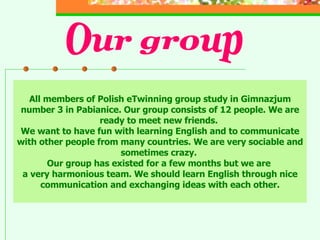 All members of Polish eTwinning group study in Gimnazjum number 3 in Pabianice. Our group consists of 12 people. We are ready to meet new friends.  We want to have fun with learning English and to communicate with other people from many countries. We are very sociable and sometimes crazy.  Our group has existed for a few months but we are  a very harmonious team. We should learn English through nice communication and exchanging ideas with each other. Our group 