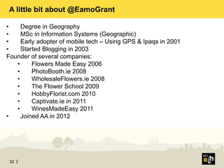 32
A little bit about @EamoGrant
•  Degree in Geography
•  MSc in Information Systems (Geographic)
•  Early adopter of mobile tech – Using GPS & Ipaqs in 2001
•  Started Blogging in 2003
Founder of several companies:
•  Flowers Made Easy 2006
•  PhotoBooth.ie 2008
•  WholesaleFlowers.ie 2008
•  The Flower School 2009
•  HobbyFlorist.com 2010
•  Captivate.ie in 2011
•  WinesMadeEasy 2011
•  Joined AA in 2012
 